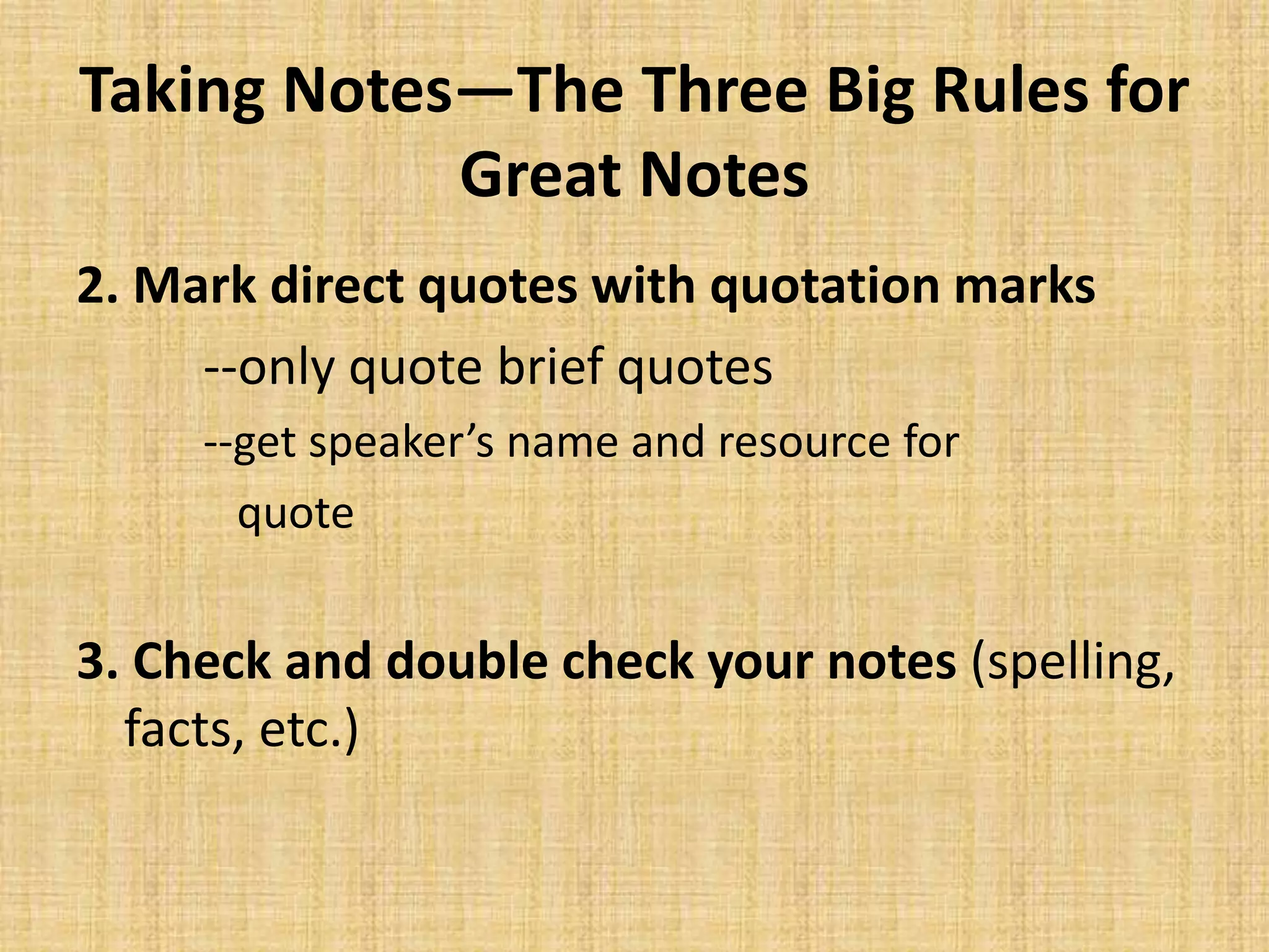 Taking Notes—The Three Big Rules for
Great Notes
2. Mark direct quotes with quotation marks
--only quote brief quotes
--get speaker’s name and resource for
quote
3. Check and double check your notes (spelling,
facts, etc.)
 