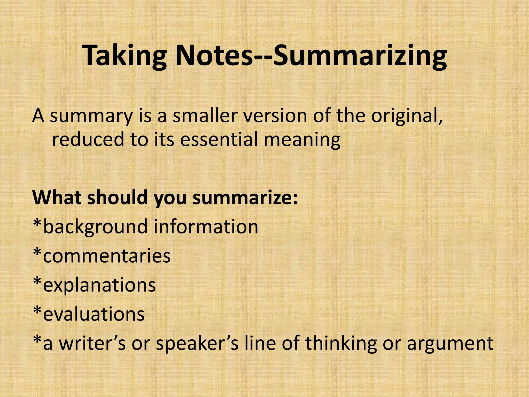 Taking Notes--Summarizing
A summary is a smaller version of the original,
reduced to its essential meaning
What should you summarize:
*background information
*commentaries
*explanations
*evaluations
*a writer’s or speaker’s line of thinking or argument
 