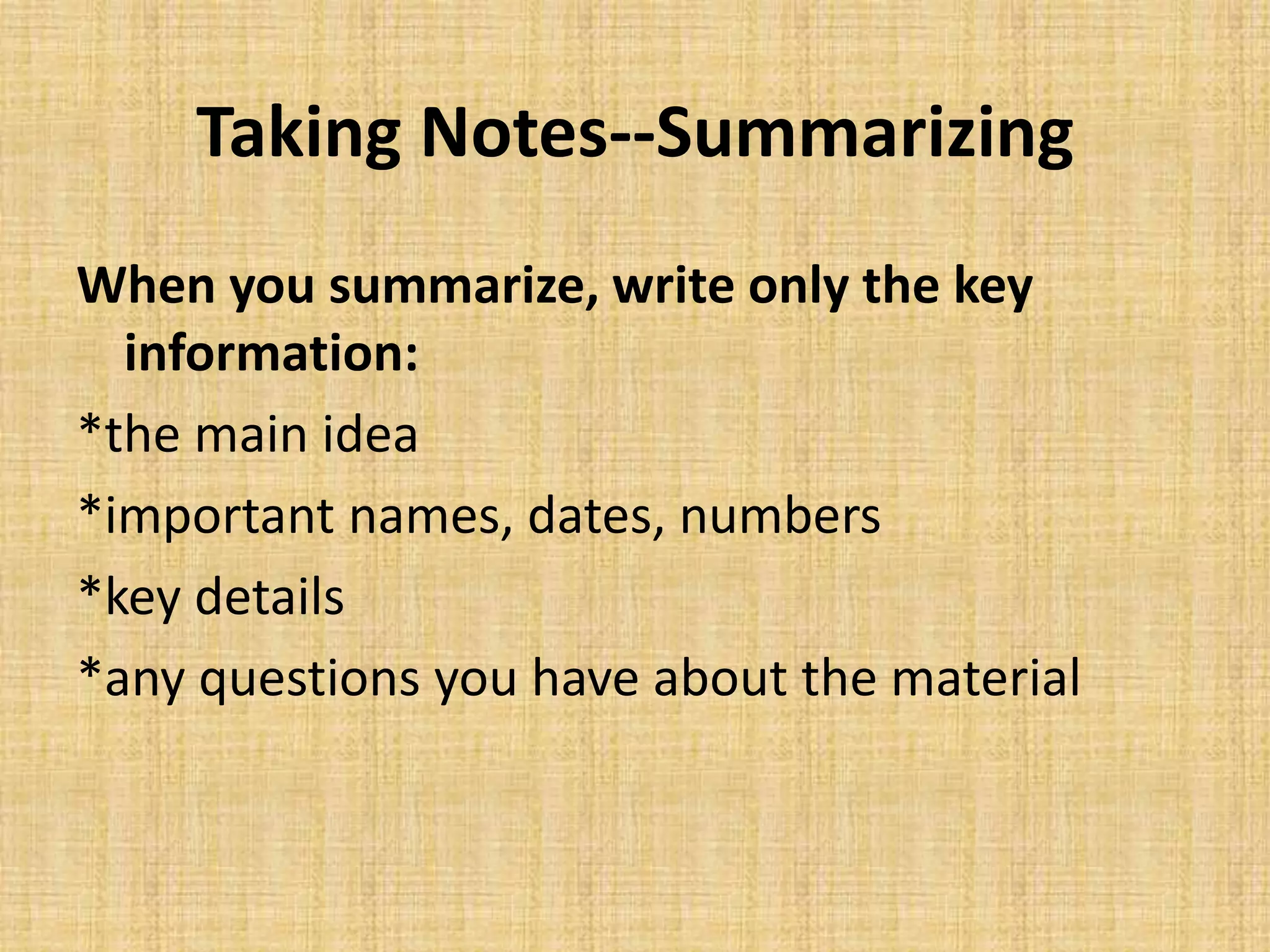 Taking Notes--Summarizing
When you summarize, write only the key
information:
*the main idea
*important names, dates, numbers
*key details
*any questions you have about the material
 