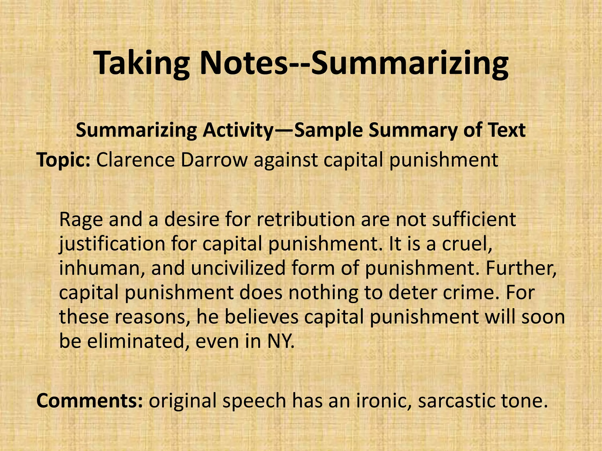 Taking Notes--Summarizing
Summarizing Activity—Sample Summary of Text
Topic: Clarence Darrow against capital punishment
Rage and a desire for retribution are not sufficient
justification for capital punishment. It is a cruel,
inhuman, and uncivilized form of punishment. Further,
capital punishment does nothing to deter crime. For
these reasons, he believes capital punishment will soon
be eliminated, even in NY.
Comments: original speech has an ironic, sarcastic tone.
 