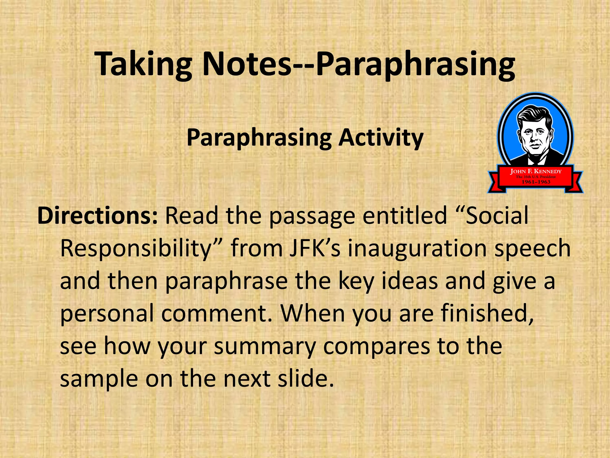 Taking Notes--Paraphrasing
Paraphrasing Activity
Directions: Read the passage entitled “Social
Responsibility” from JFK’s inauguration speech
and then paraphrase the key ideas and give a
personal comment. When you are finished,
see how your summary compares to the
sample on the next slide.
 