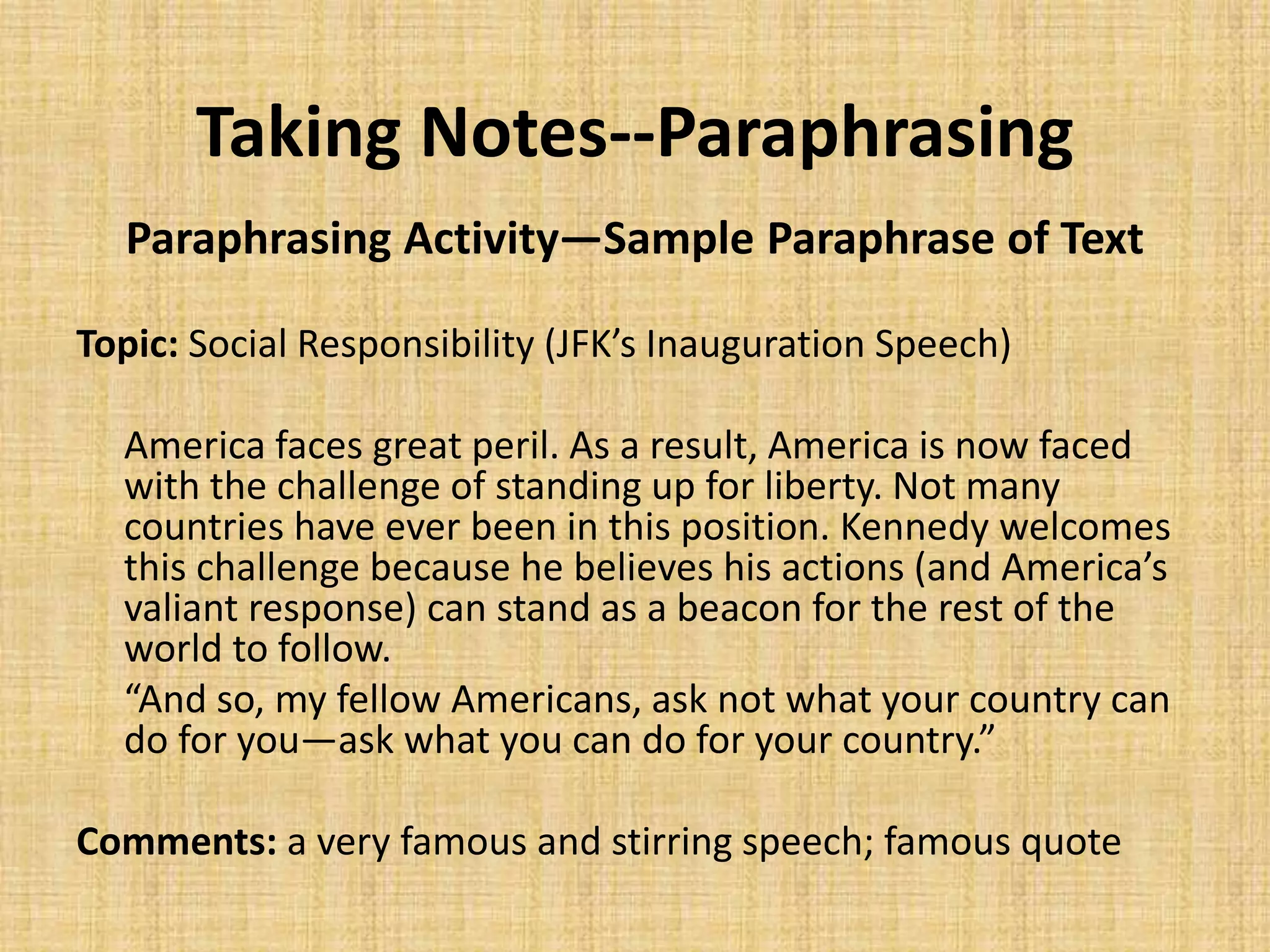 Taking Notes--Paraphrasing
Paraphrasing Activity—Sample Paraphrase of Text
Topic: Social Responsibility (JFK’s Inauguration Speech)
America faces great peril. As a result, America is now faced
with the challenge of standing up for liberty. Not many
countries have ever been in this position. Kennedy welcomes
this challenge because he believes his actions (and America’s
valiant response) can stand as a beacon for the rest of the
world to follow.
“And so, my fellow Americans, ask not what your country can
do for you—ask what you can do for your country.”
Comments: a very famous and stirring speech; famous quote
 