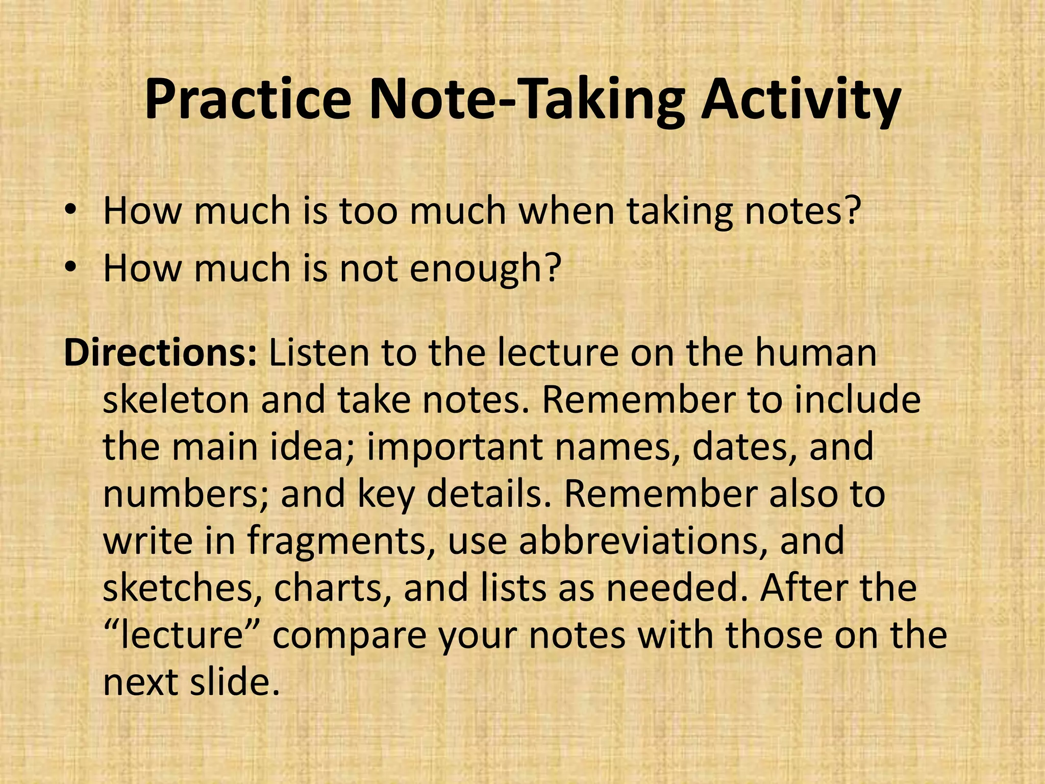 Practice Note-Taking Activity
• How much is too much when taking notes?
• How much is not enough?
Directions: Listen to the lecture on the human
skeleton and take notes. Remember to include
the main idea; important names, dates, and
numbers; and key details. Remember also to
write in fragments, use abbreviations, and
sketches, charts, and lists as needed. After the
“lecture” compare your notes with those on the
next slide.
 