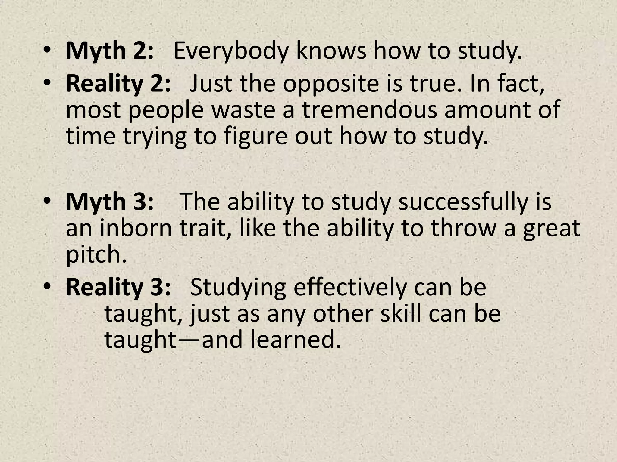 • Myth 2: Everybody knows how to study.
• Reality 2: Just the opposite is true. In fact,
most people waste a tremendous amount of
time trying to figure out how to study.
• Myth 3: The ability to study successfully is
an inborn trait, like the ability to throw a great
pitch.
• Reality 3: Studying effectively can be
taught, just as any other skill can be
taught—and learned.
 