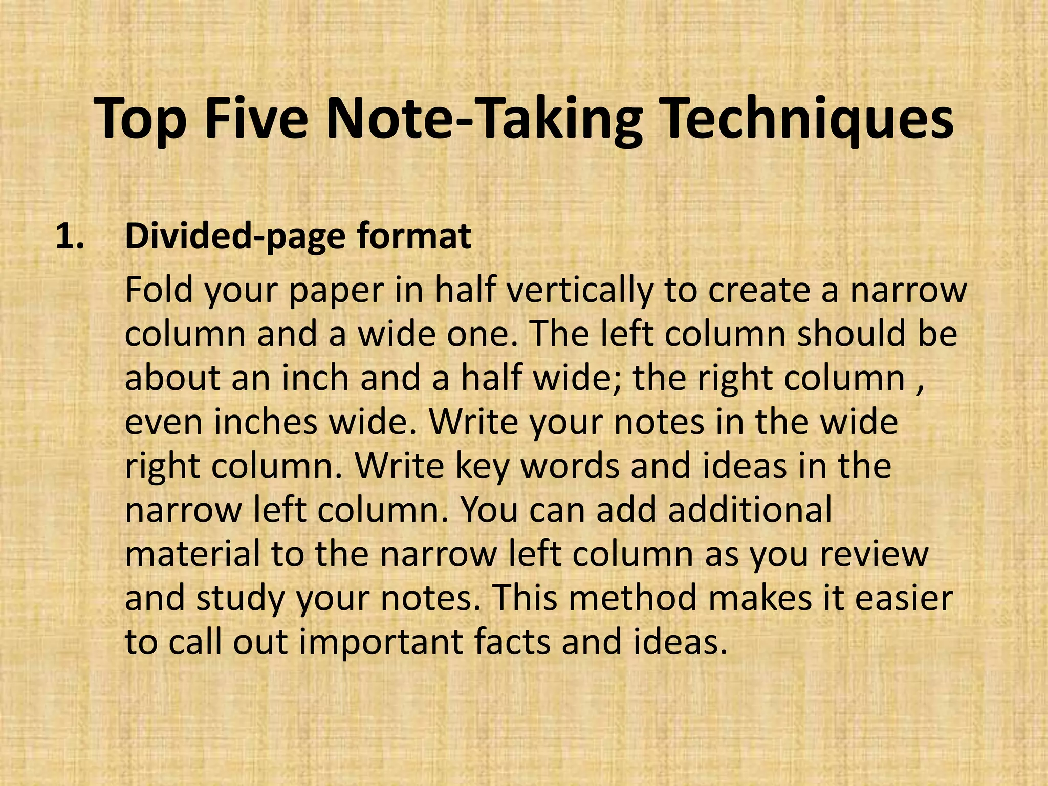 Top Five Note-Taking Techniques
1. Divided-page format
Fold your paper in half vertically to create a narrow
column and a wide one. The left column should be
about an inch and a half wide; the right column ,
even inches wide. Write your notes in the wide
right column. Write key words and ideas in the
narrow left column. You can add additional
material to the narrow left column as you review
and study your notes. This method makes it easier
to call out important facts and ideas.
 