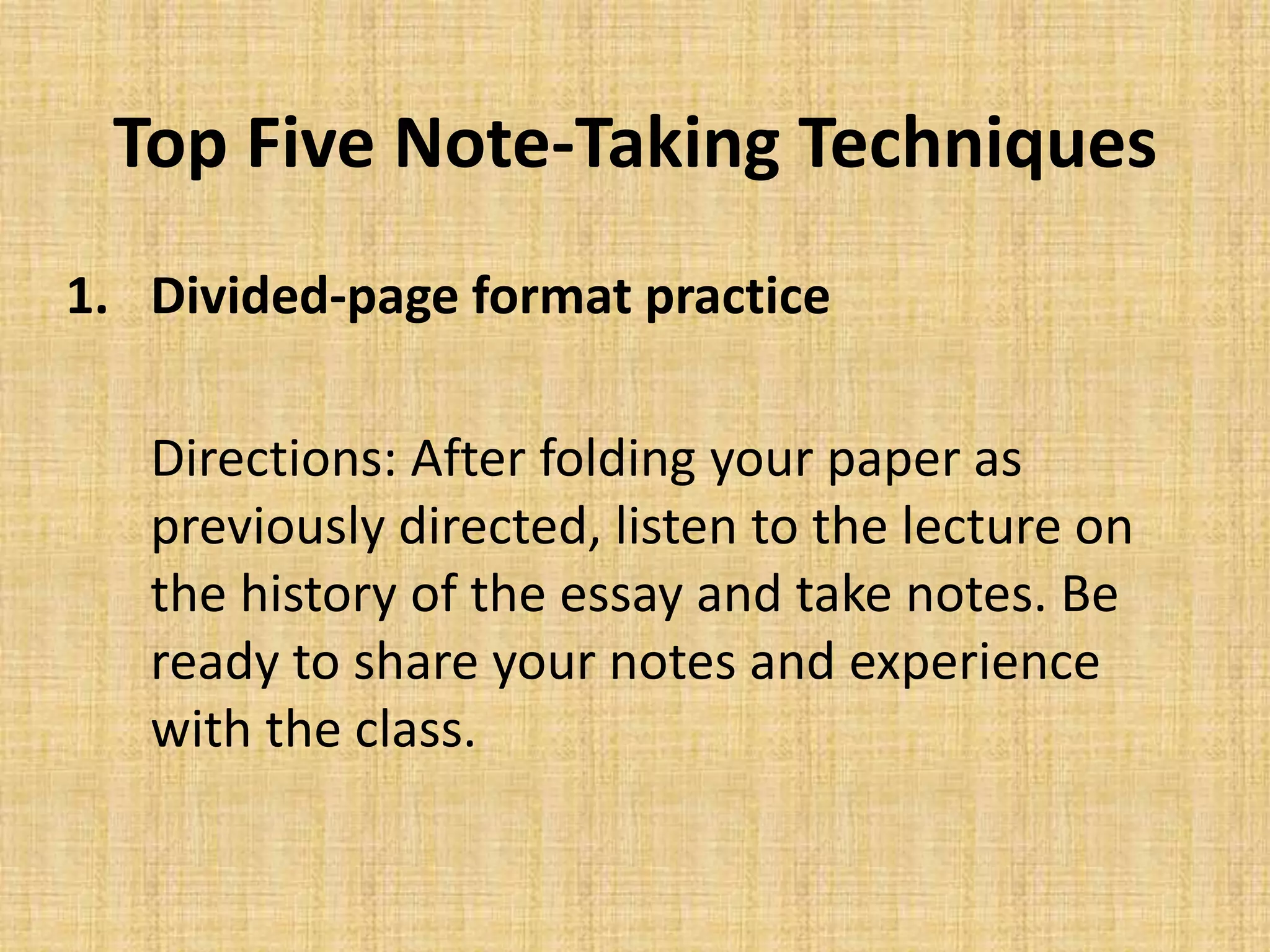 Top Five Note-Taking Techniques
1. Divided-page format practice
Directions: After folding your paper as
previously directed, listen to the lecture on
the history of the essay and take notes. Be
ready to share your notes and experience
with the class.
 