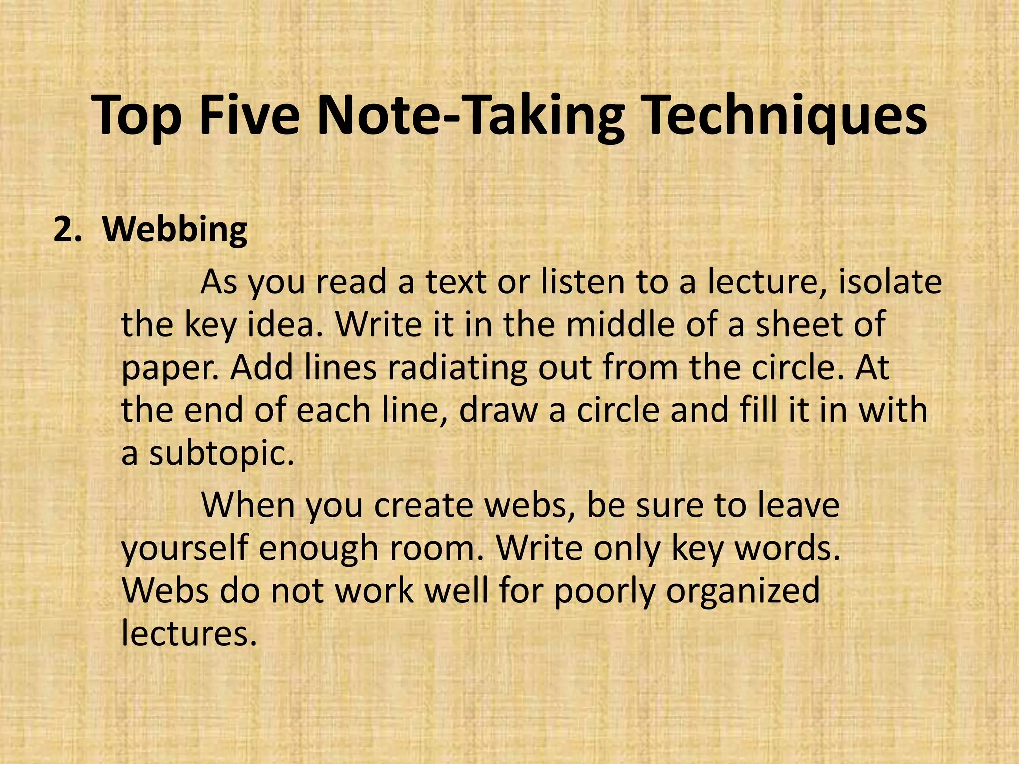 Top Five Note-Taking Techniques
2. Webbing
As you read a text or listen to a lecture, isolate
the key idea. Write it in the middle of a sheet of
paper. Add lines radiating out from the circle. At
the end of each line, draw a circle and fill it in with
a subtopic.
When you create webs, be sure to leave
yourself enough room. Write only key words.
Webs do not work well for poorly organized
lectures.
 