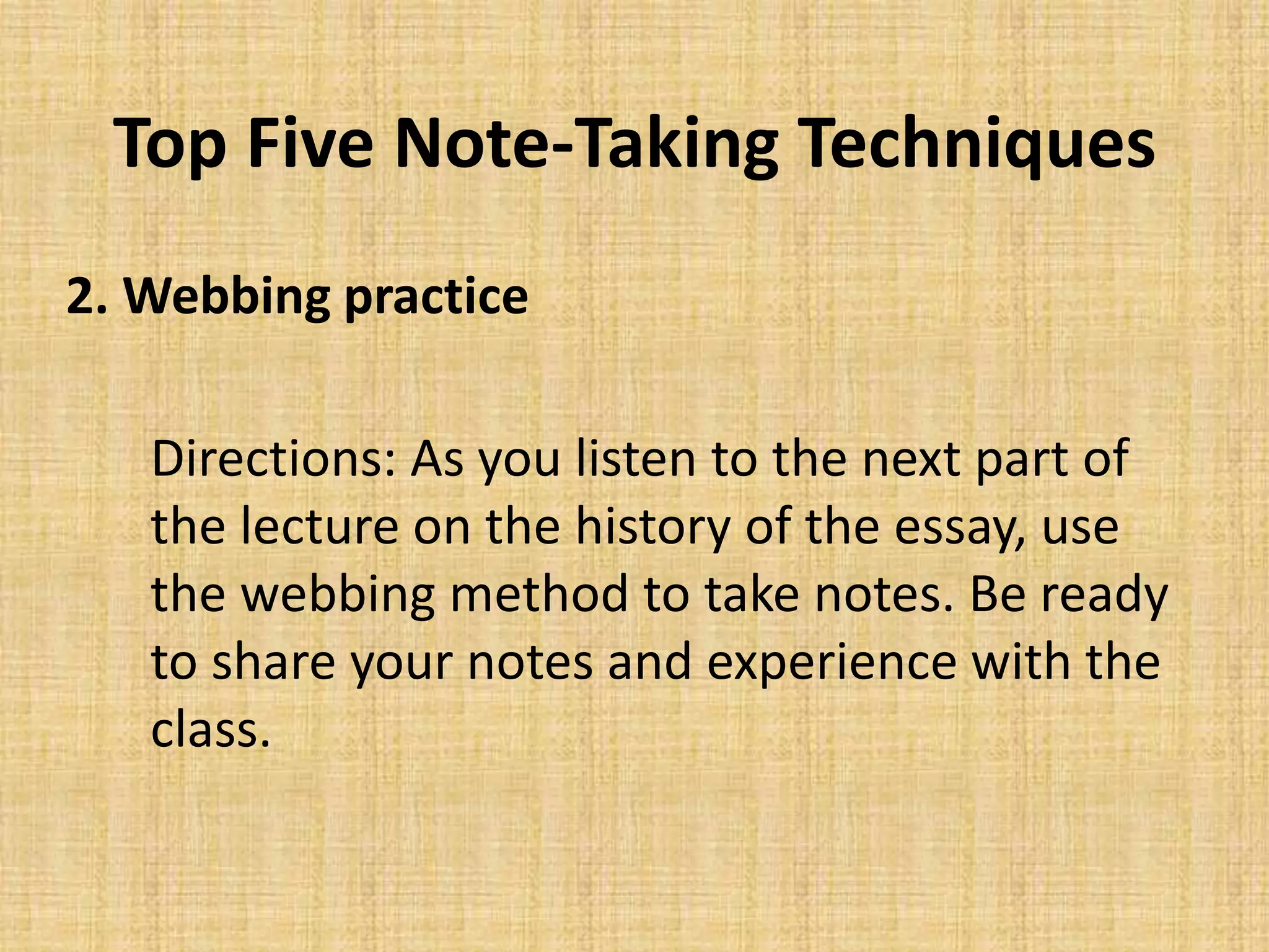 Top Five Note-Taking Techniques
2. Webbing practice
Directions: As you listen to the next part of
the lecture on the history of the essay, use
the webbing method to take notes. Be ready
to share your notes and experience with the
class.
 