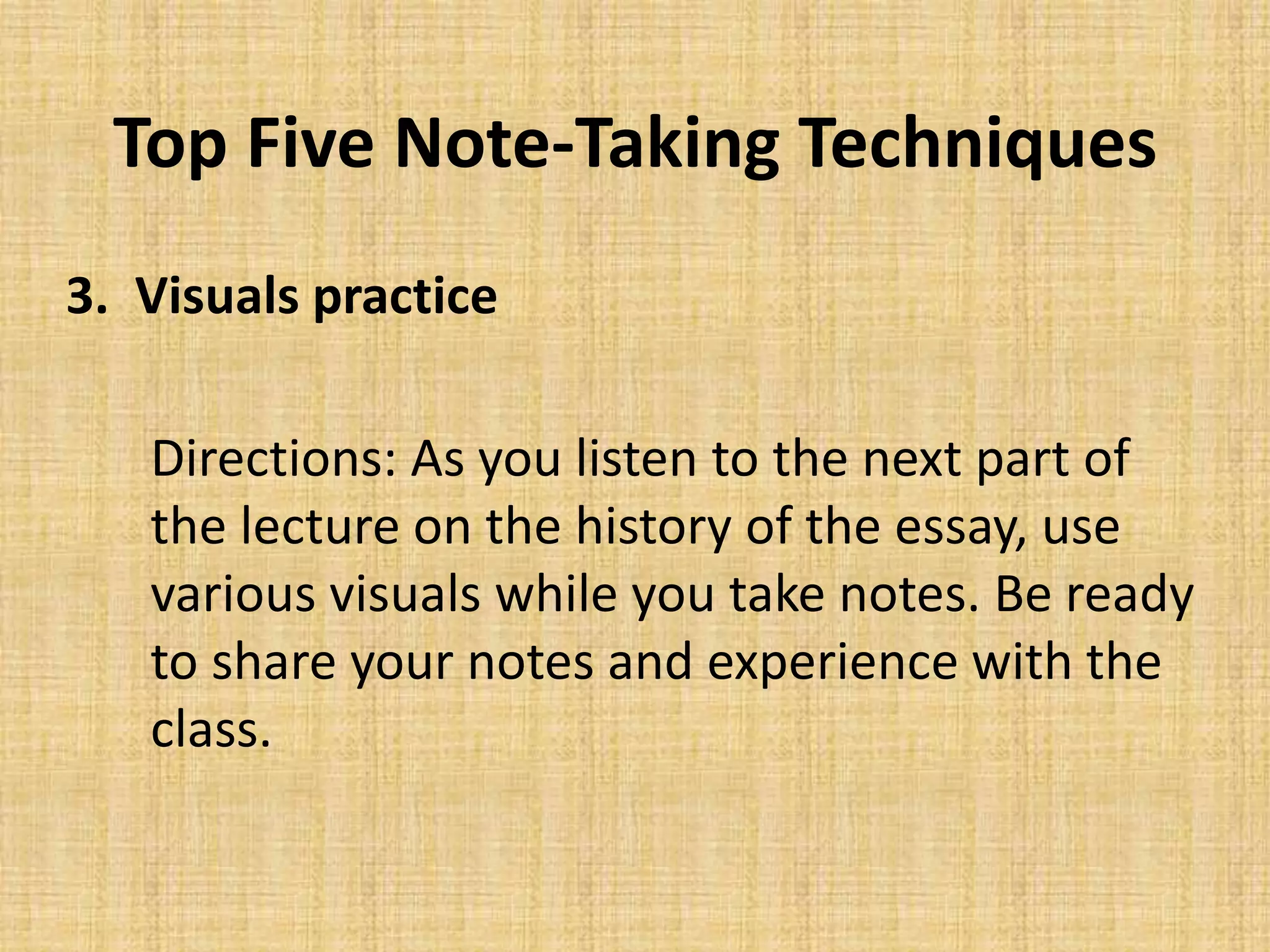 Top Five Note-Taking Techniques
3. Visuals practice
Directions: As you listen to the next part of
the lecture on the history of the essay, use
various visuals while you take notes. Be ready
to share your notes and experience with the
class.
 