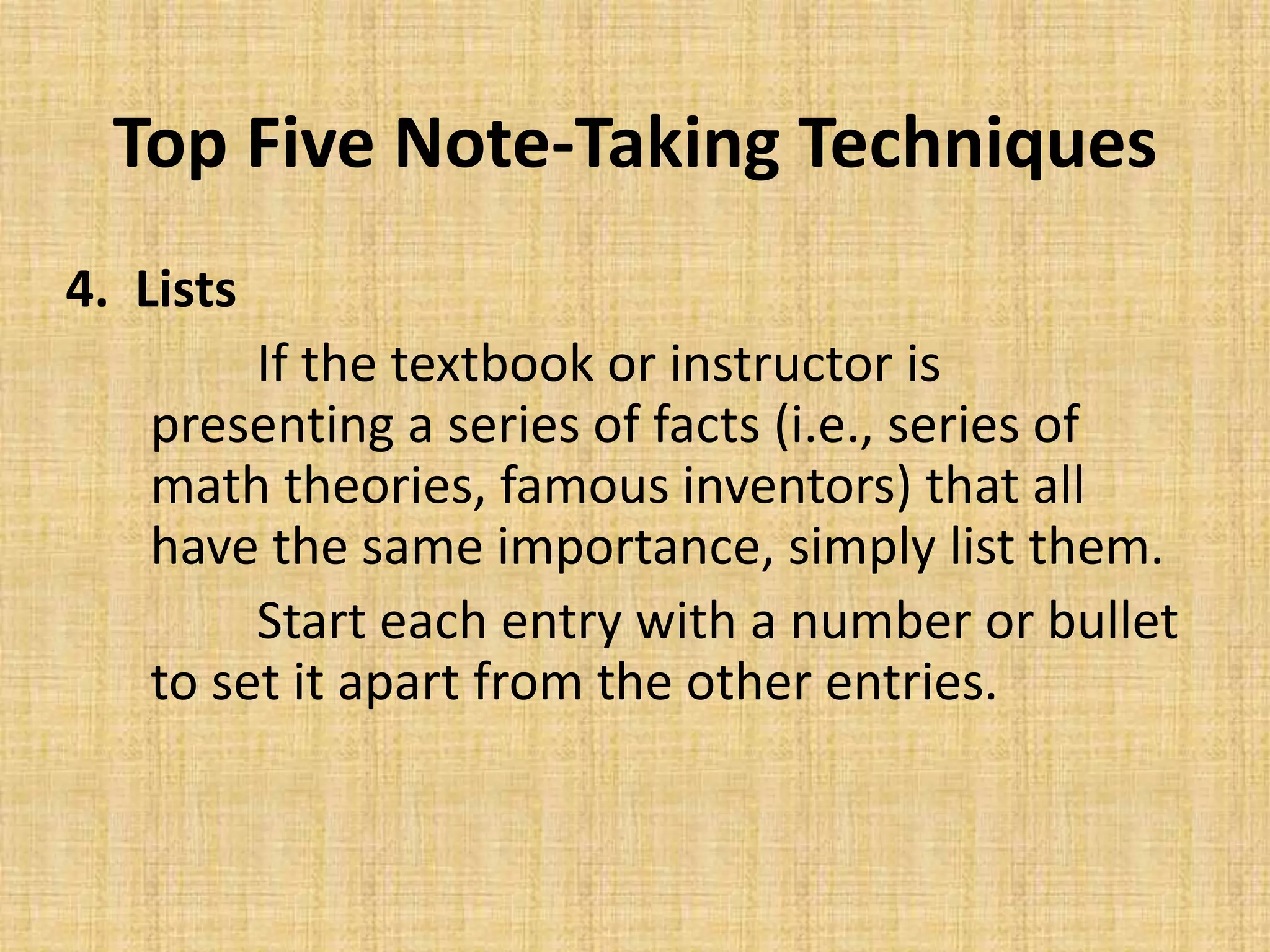 Top Five Note-Taking Techniques
4. Lists
If the textbook or instructor is
presenting a series of facts (i.e., series of
math theories, famous inventors) that all
have the same importance, simply list them.
Start each entry with a number or bullet
to set it apart from the other entries.
 