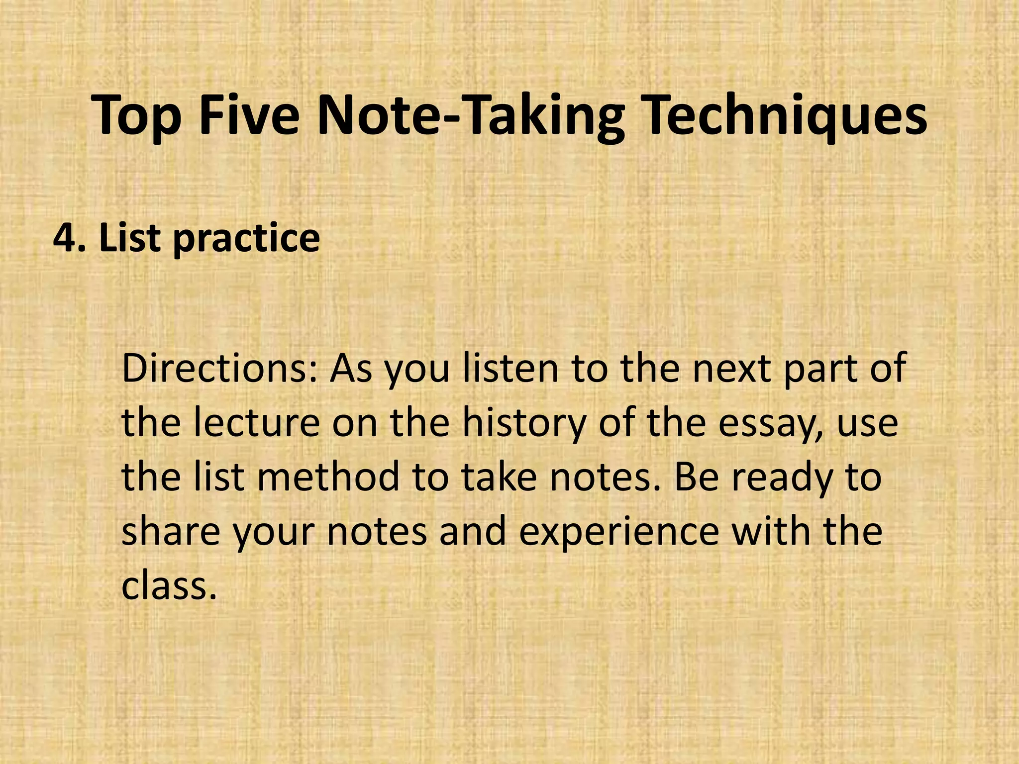 Top Five Note-Taking Techniques
4. List practice
Directions: As you listen to the next part of
the lecture on the history of the essay, use
the list method to take notes. Be ready to
share your notes and experience with the
class.
 