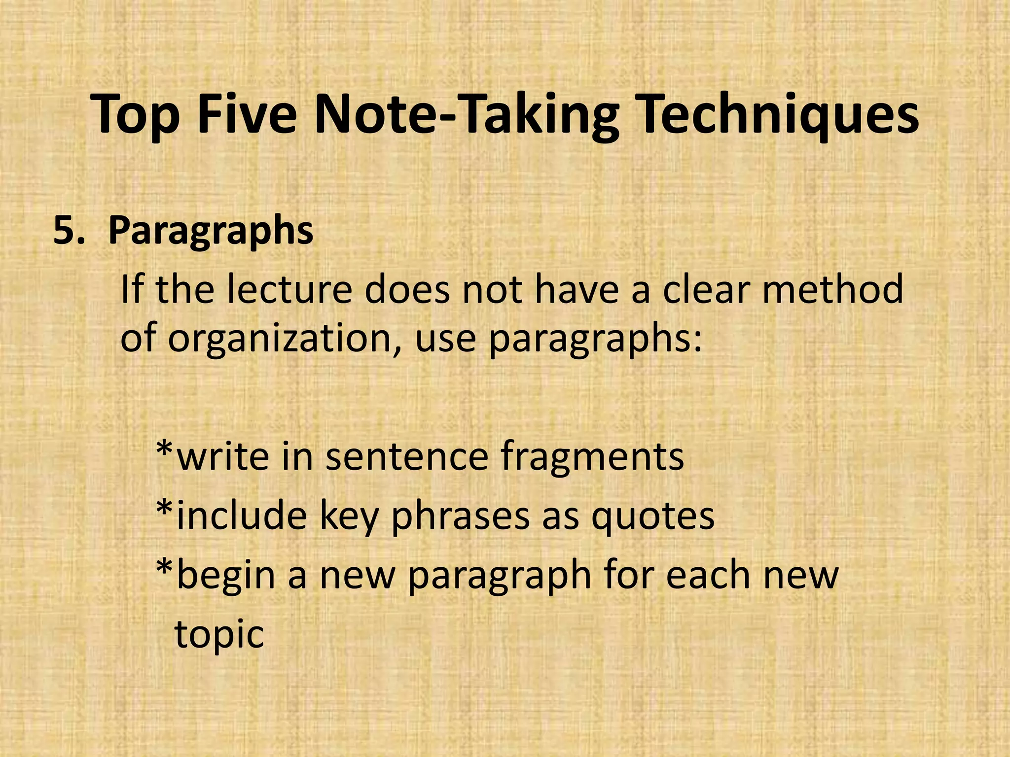 Top Five Note-Taking Techniques
5. Paragraphs
If the lecture does not have a clear method
of organization, use paragraphs:
*write in sentence fragments
*include key phrases as quotes
*begin a new paragraph for each new
topic
 