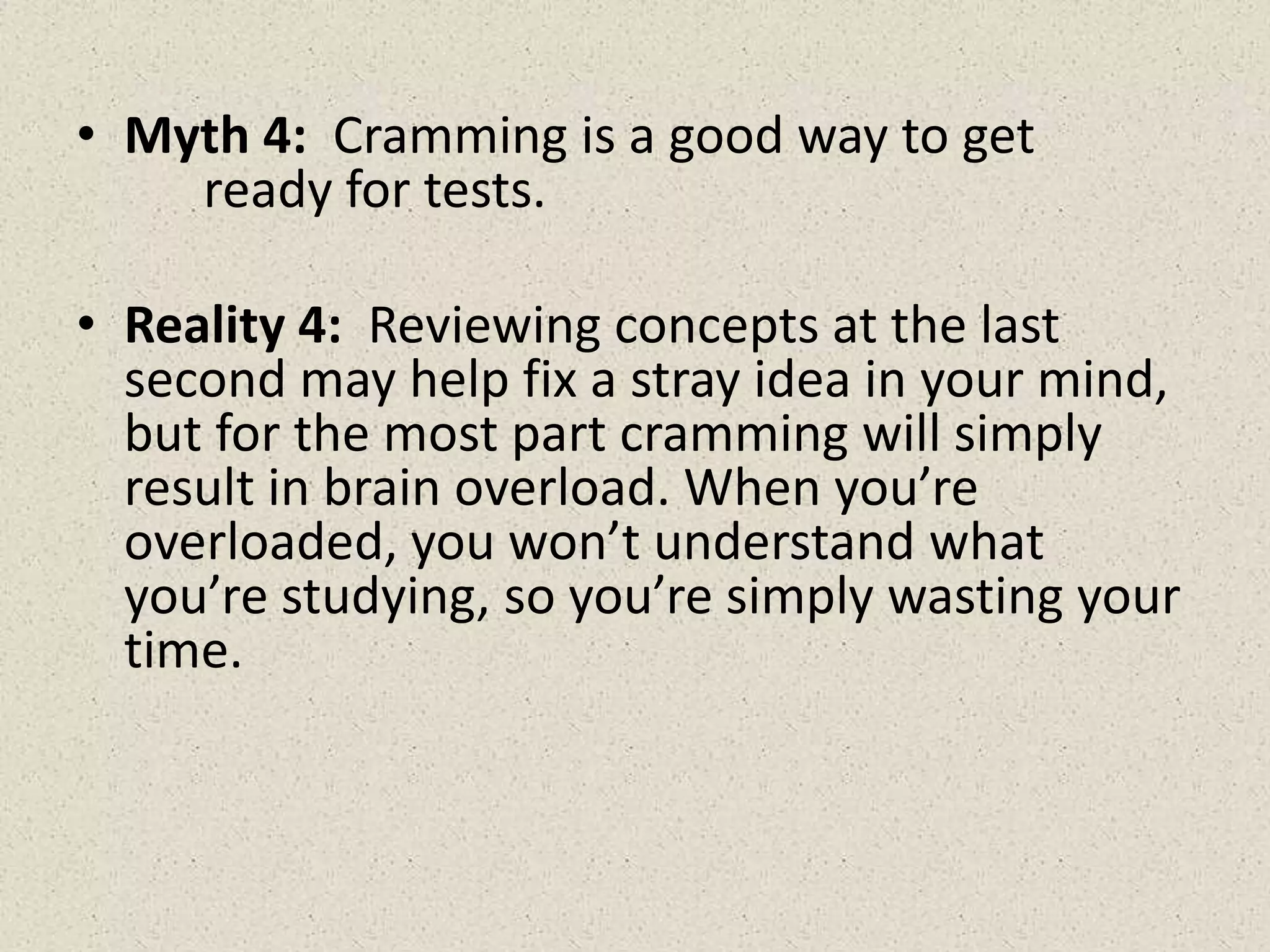 • Myth 4: Cramming is a good way to get
ready for tests.
• Reality 4: Reviewing concepts at the last
second may help fix a stray idea in your mind,
but for the most part cramming will simply
result in brain overload. When you’re
overloaded, you won’t understand what
you’re studying, so you’re simply wasting your
time.
 