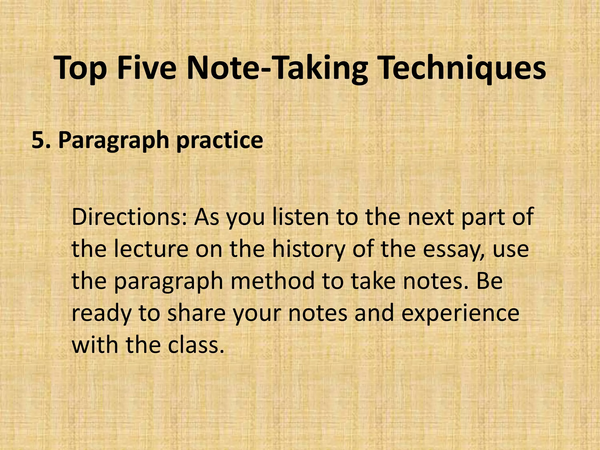 Top Five Note-Taking Techniques
5. Paragraph practice
Directions: As you listen to the next part of
the lecture on the history of the essay, use
the paragraph method to take notes. Be
ready to share your notes and experience
with the class.
 