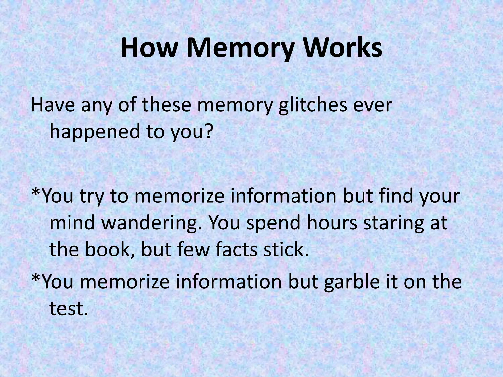 How Memory Works
Have any of these memory glitches ever
happened to you?
*You try to memorize information but find your
mind wandering. You spend hours staring at
the book, but few facts stick.
*You memorize information but garble it on the
test.
 