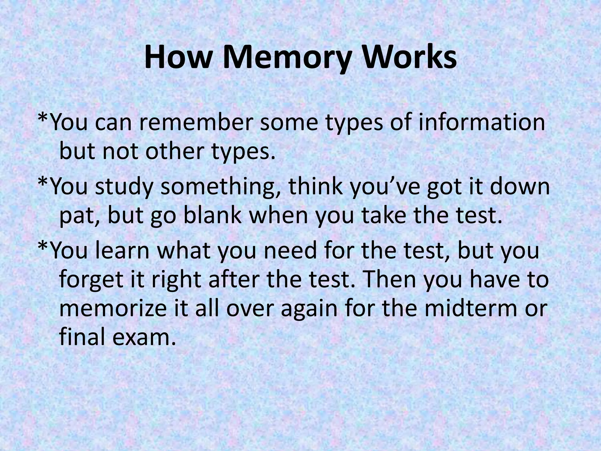 How Memory Works
*You can remember some types of information
but not other types.
*You study something, think you’ve got it down
pat, but go blank when you take the test.
*You learn what you need for the test, but you
forget it right after the test. Then you have to
memorize it all over again for the midterm or
final exam.
 