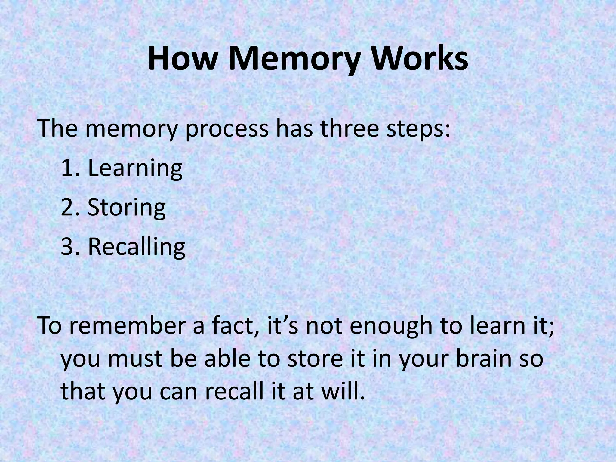 How Memory Works
The memory process has three steps:
1. Learning
2. Storing
3. Recalling
To remember a fact, it’s not enough to learn it;
you must be able to store it in your brain so
that you can recall it at will.
 