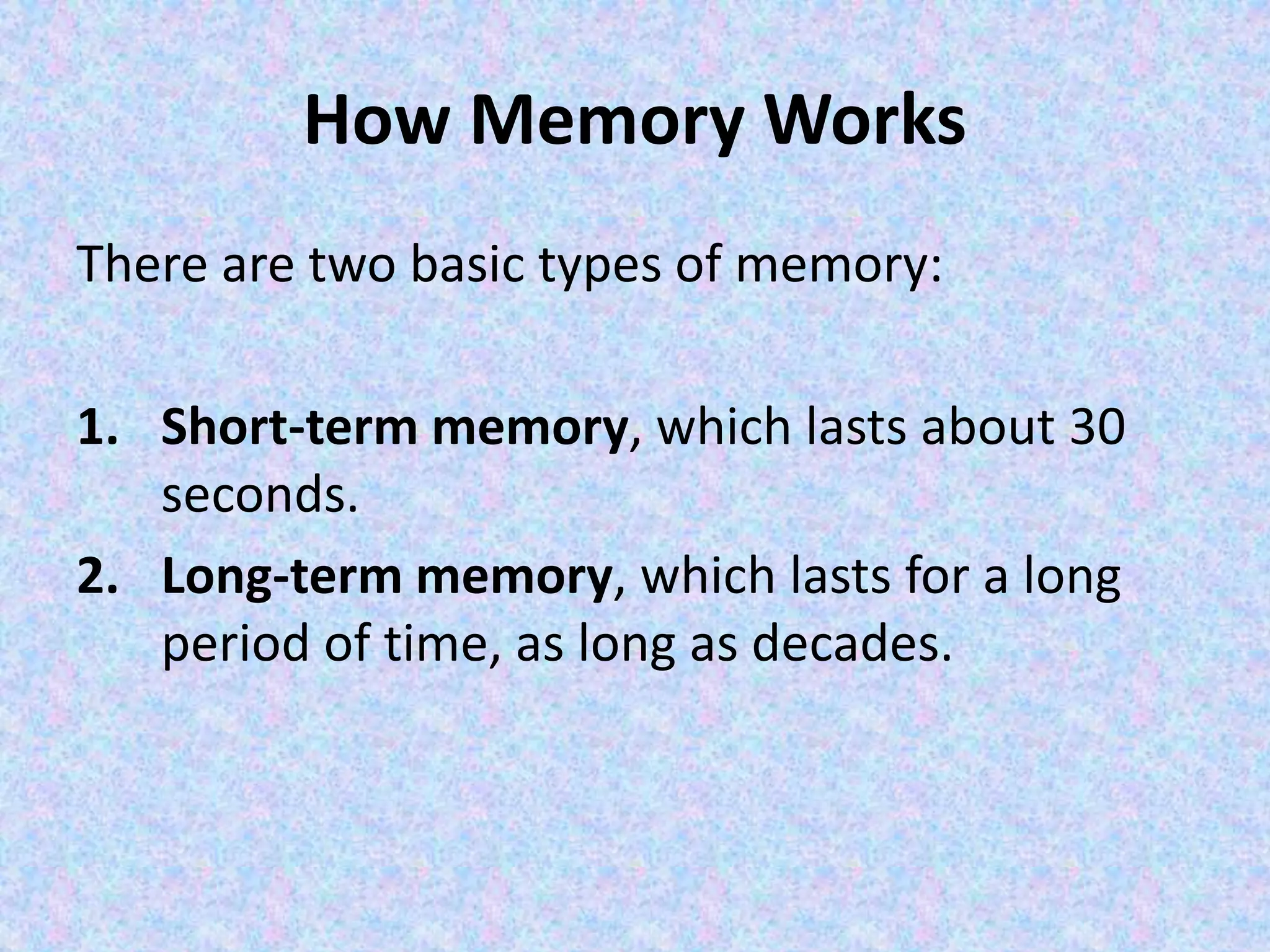 How Memory Works
There are two basic types of memory:
1. Short-term memory, which lasts about 30
seconds.
2. Long-term memory, which lasts for a long
period of time, as long as decades.
 