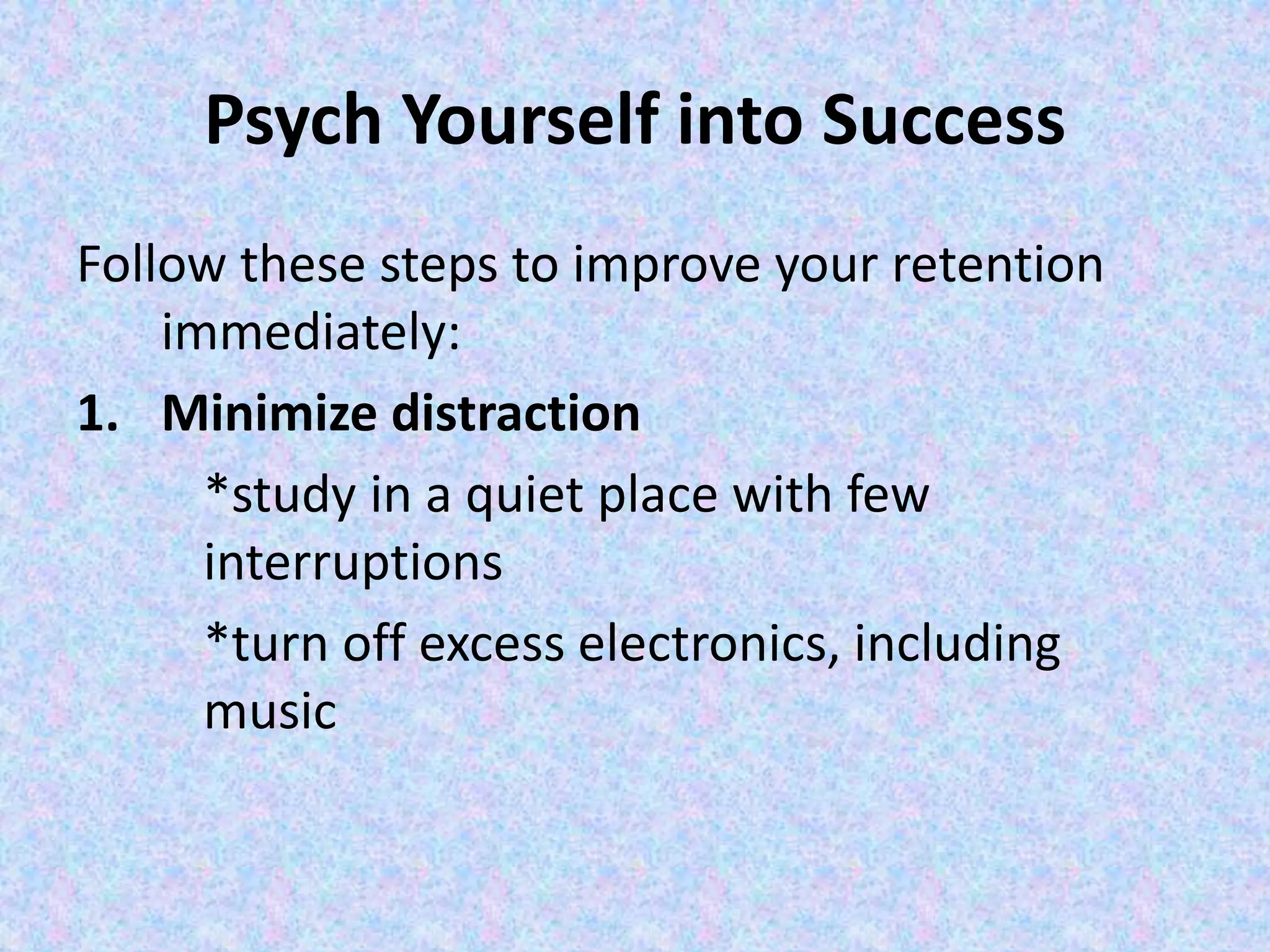 Psych Yourself into Success
Follow these steps to improve your retention
immediately:
1. Minimize distraction
*study in a quiet place with few
interruptions
*turn off excess electronics, including
music
 