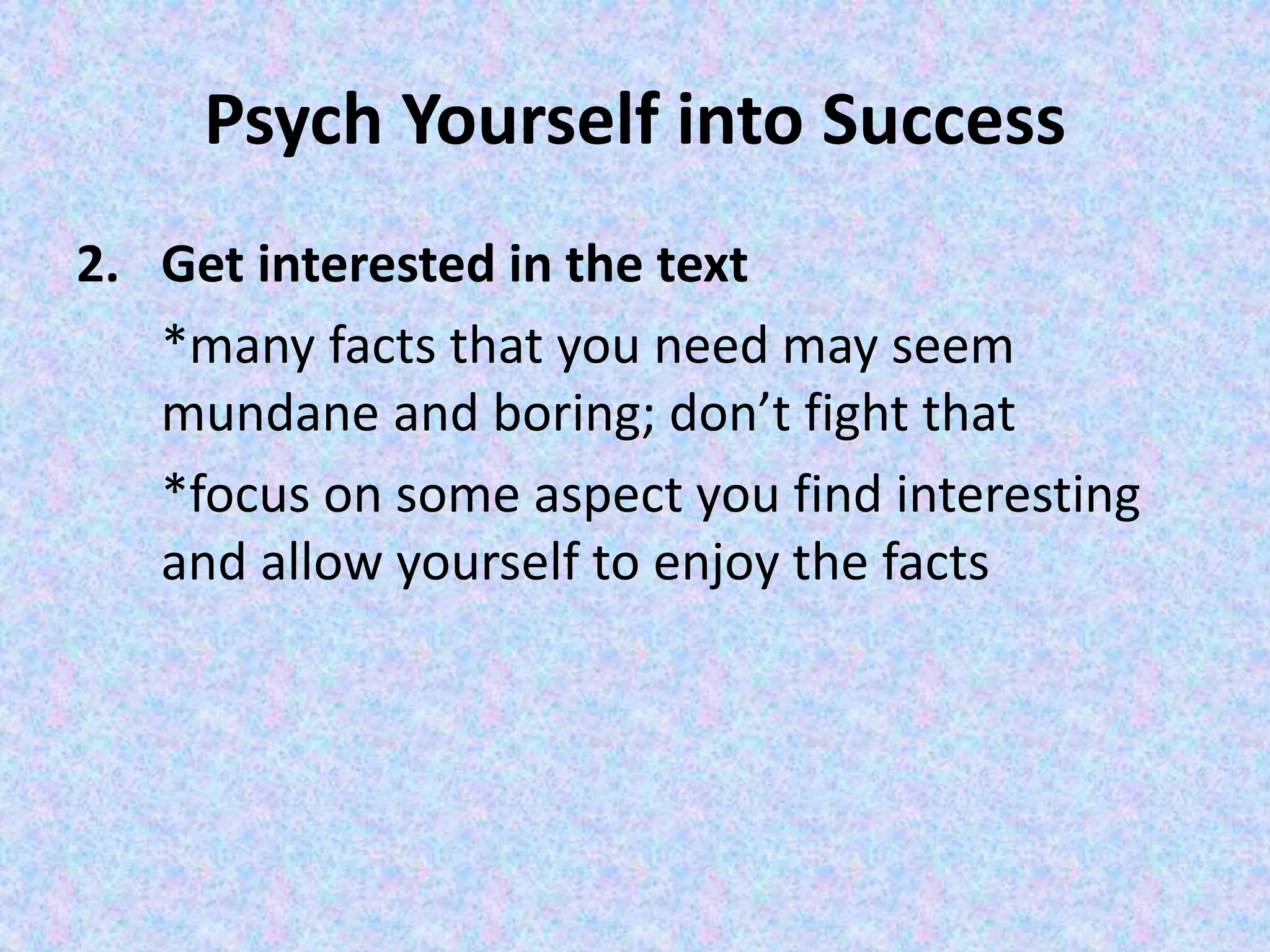 Psych Yourself into Success
2. Get interested in the text
*many facts that you need may seem
mundane and boring; don’t fight that
*focus on some aspect you find interesting
and allow yourself to enjoy the facts
 