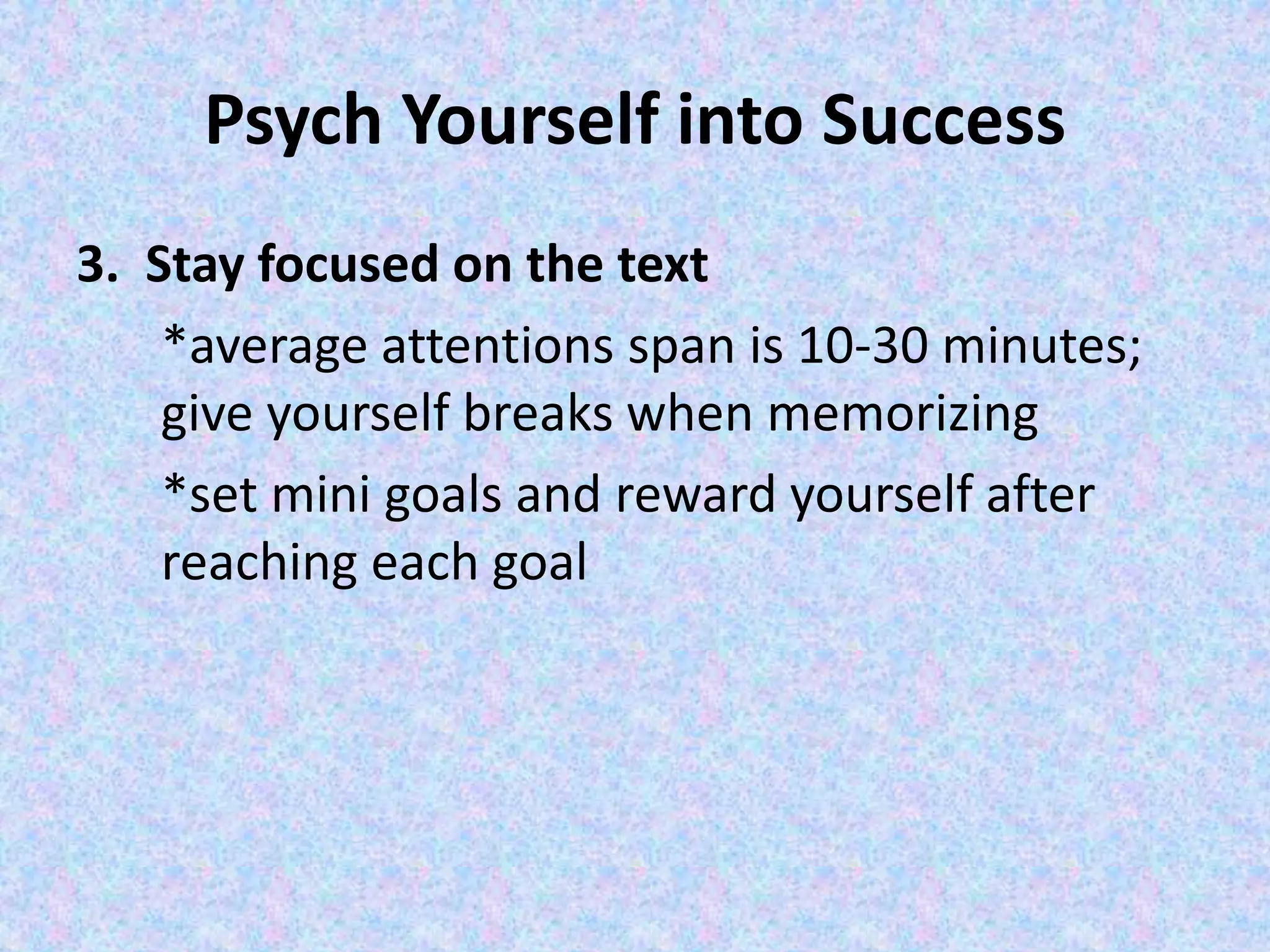 Psych Yourself into Success
3. Stay focused on the text
*average attentions span is 10-30 minutes;
give yourself breaks when memorizing
*set mini goals and reward yourself after
reaching each goal
 