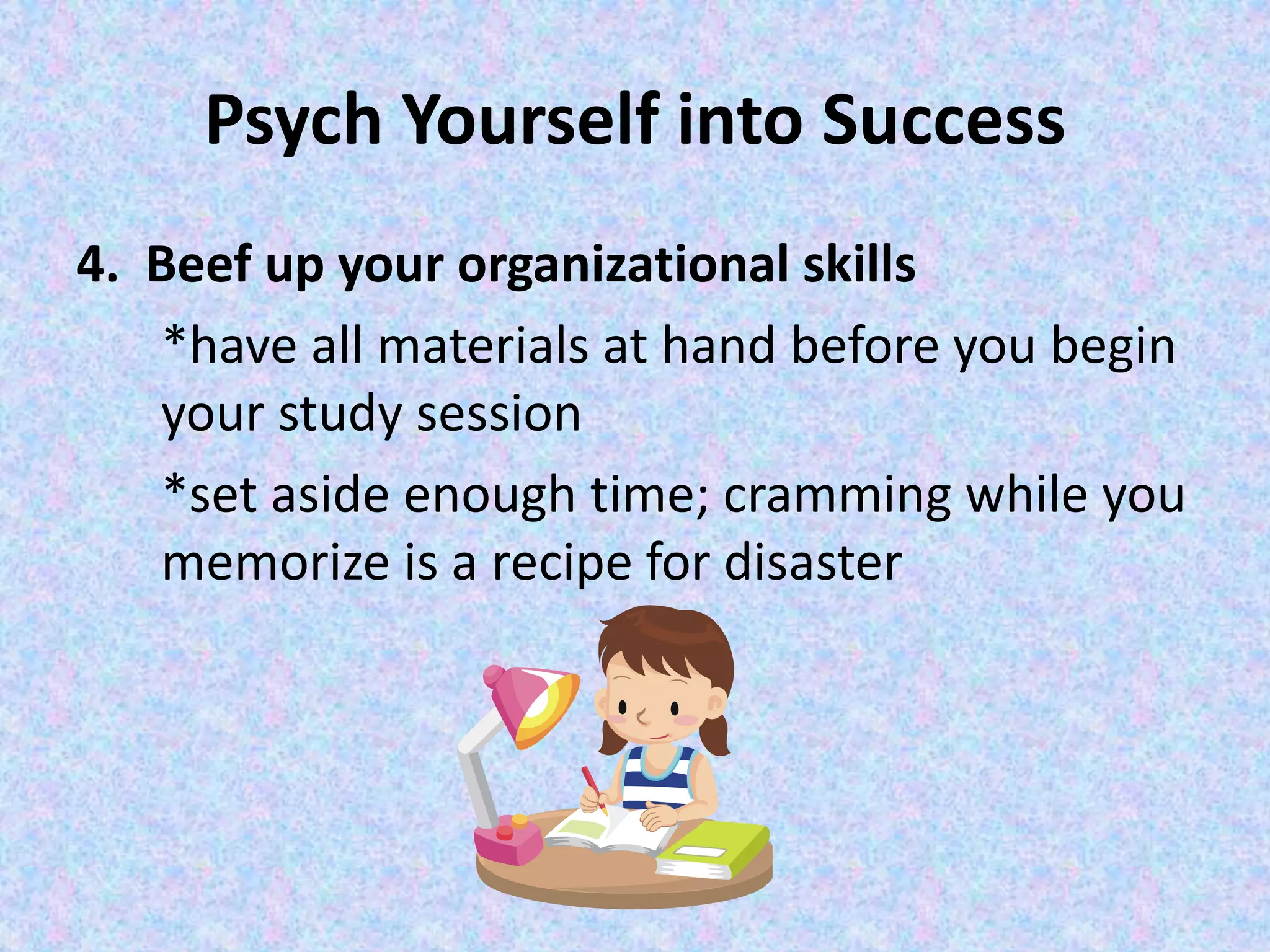 Psych Yourself into Success
4. Beef up your organizational skills
*have all materials at hand before you begin
your study session
*set aside enough time; cramming while you
memorize is a recipe for disaster
 