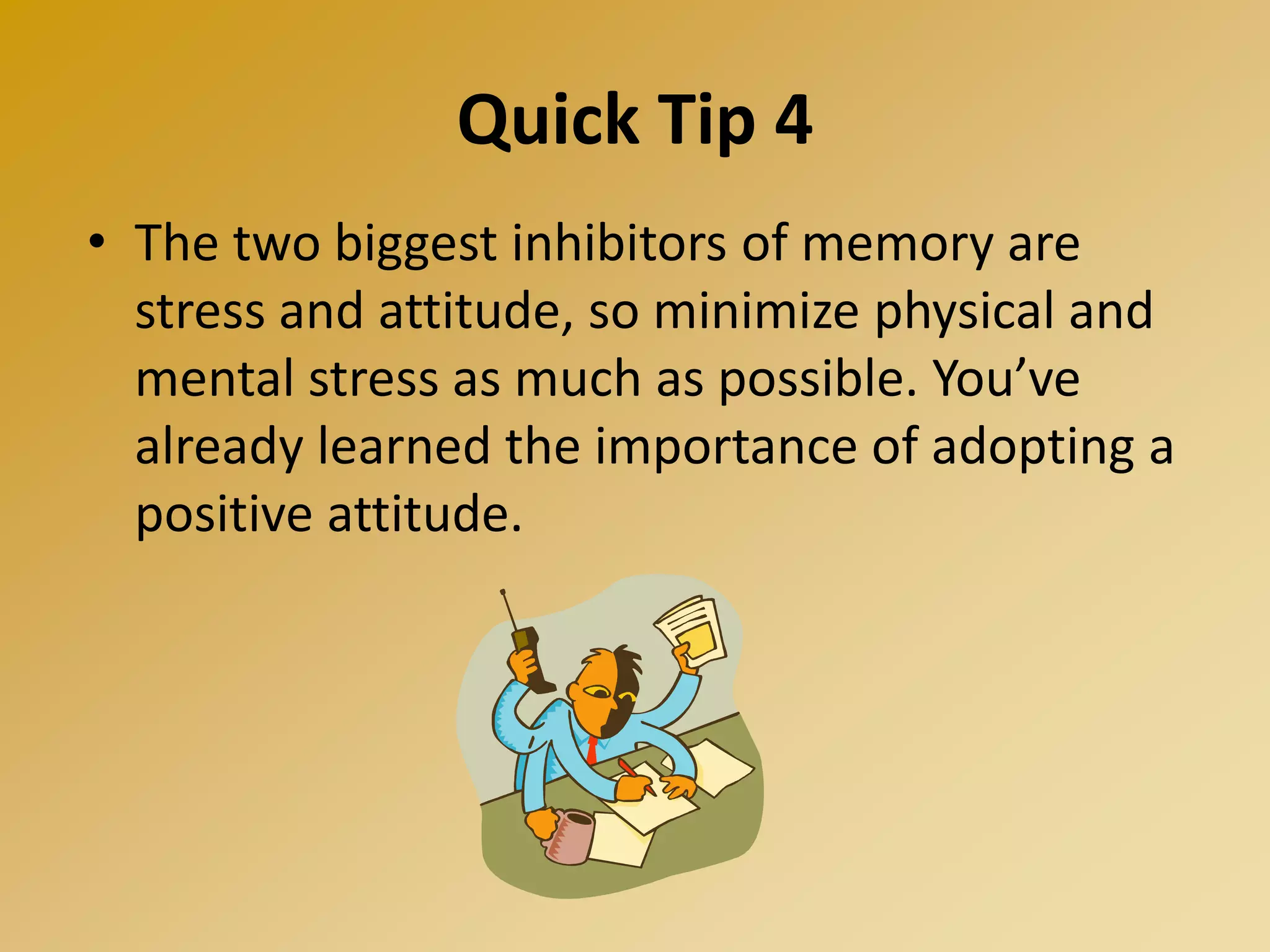 Quick Tip 4
• The two biggest inhibitors of memory are
stress and attitude, so minimize physical and
mental stress as much as possible. You’ve
already learned the importance of adopting a
positive attitude.
 