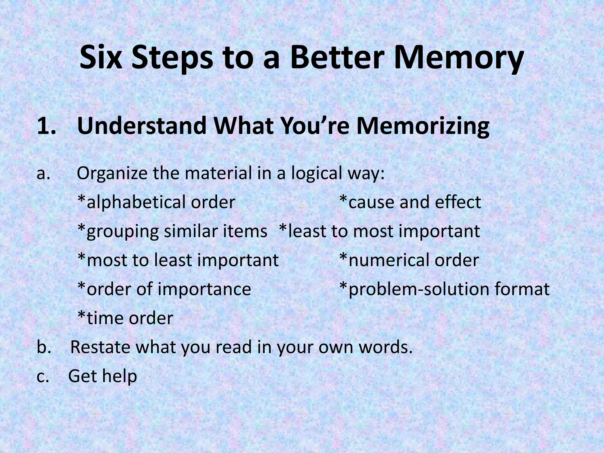 Six Steps to a Better Memory
1. Understand What You’re Memorizing
a. Organize the material in a logical way:
*alphabetical order *cause and effect
*grouping similar items *least to most important
*most to least important *numerical order
*order of importance *problem-solution format
*time order
b. Restate what you read in your own words.
c. Get help
 