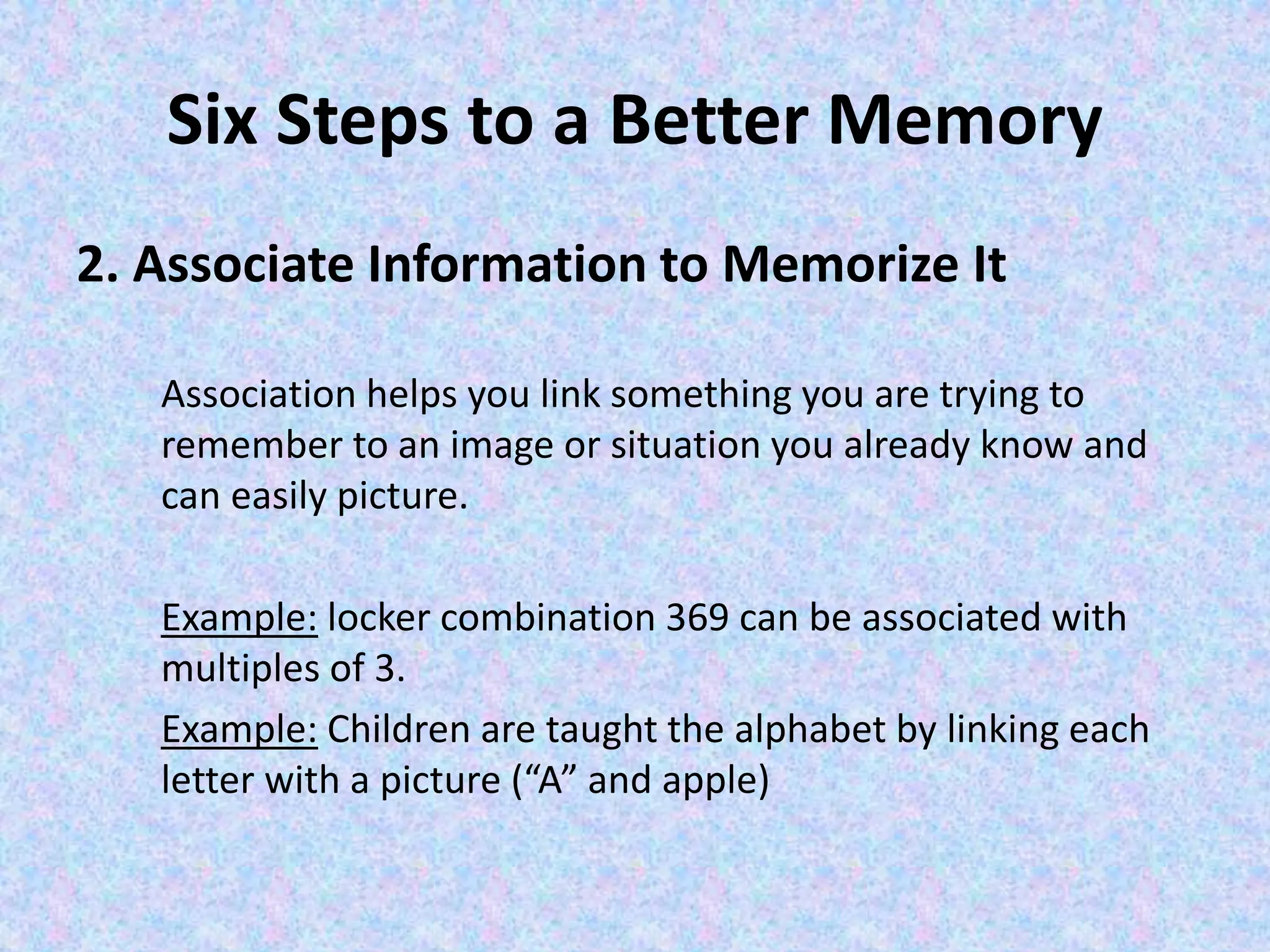 Six Steps to a Better Memory
2. Associate Information to Memorize It
Association helps you link something you are trying to
remember to an image or situation you already know and
can easily picture.
Example: locker combination 369 can be associated with
multiples of 3.
Example: Children are taught the alphabet by linking each
letter with a picture (“A” and apple)
 