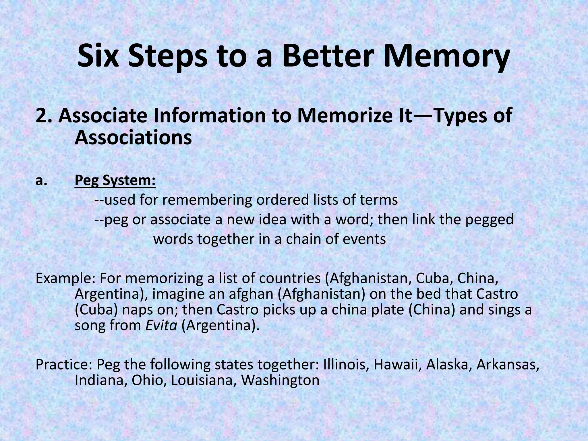 Six Steps to a Better Memory
2. Associate Information to Memorize It—Types of
Associations
a. Peg System:
--used for remembering ordered lists of terms
--peg or associate a new idea with a word; then link the pegged
words together in a chain of events
Example: For memorizing a list of countries (Afghanistan, Cuba, China,
Argentina), imagine an afghan (Afghanistan) on the bed that Castro
(Cuba) naps on; then Castro picks up a china plate (China) and sings a
song from Evita (Argentina).
Practice: Peg the following states together: Illinois, Hawaii, Alaska, Arkansas,
Indiana, Ohio, Louisiana, Washington
 