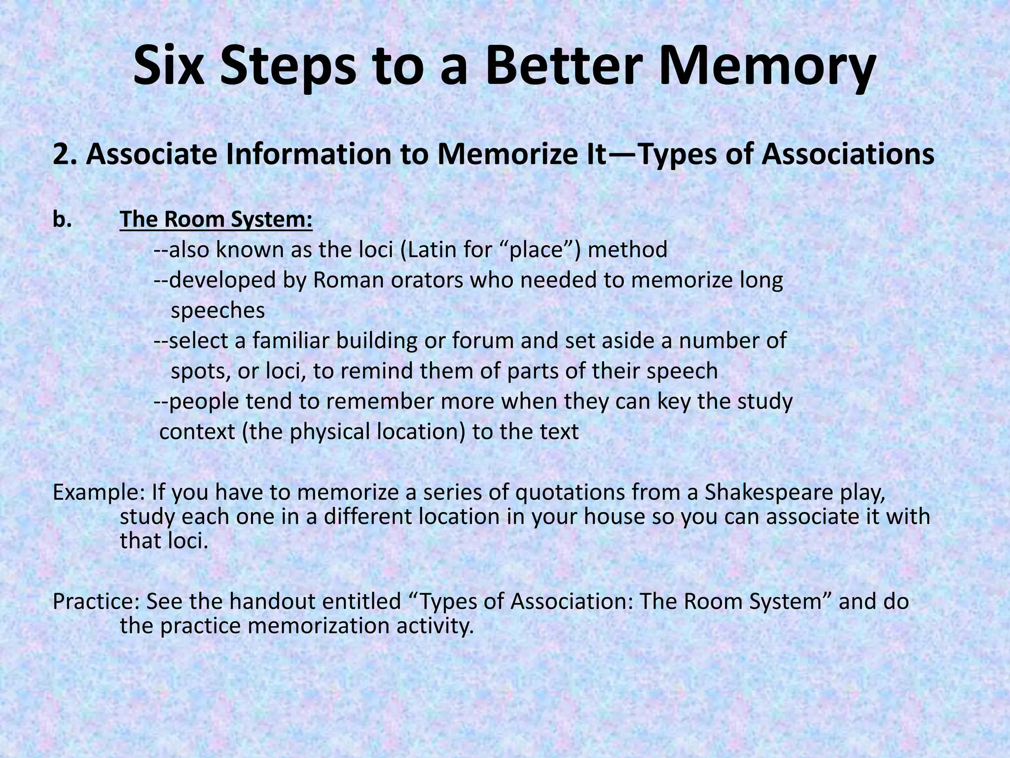 Six Steps to a Better Memory
2. Associate Information to Memorize It—Types of Associations
b. The Room System:
--also known as the loci (Latin for “place”) method
--developed by Roman orators who needed to memorize long
speeches
--select a familiar building or forum and set aside a number of
spots, or loci, to remind them of parts of their speech
--people tend to remember more when they can key the study
context (the physical location) to the text
Example: If you have to memorize a series of quotations from a Shakespeare play,
study each one in a different location in your house so you can associate it with
that loci.
Practice: See the handout entitled “Types of Association: The Room System” and do
the practice memorization activity.
 
