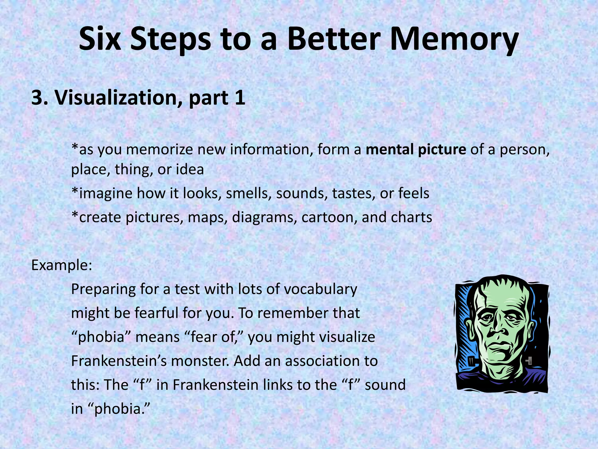 Six Steps to a Better Memory
3. Visualization, part 1
*as you memorize new information, form a mental picture of a person,
place, thing, or idea
*imagine how it looks, smells, sounds, tastes, or feels
*create pictures, maps, diagrams, cartoon, and charts
Example:
Preparing for a test with lots of vocabulary
might be fearful for you. To remember that
“phobia” means “fear of,” you might visualize
Frankenstein’s monster. Add an association to
this: The “f” in Frankenstein links to the “f” sound
in “phobia.”
 