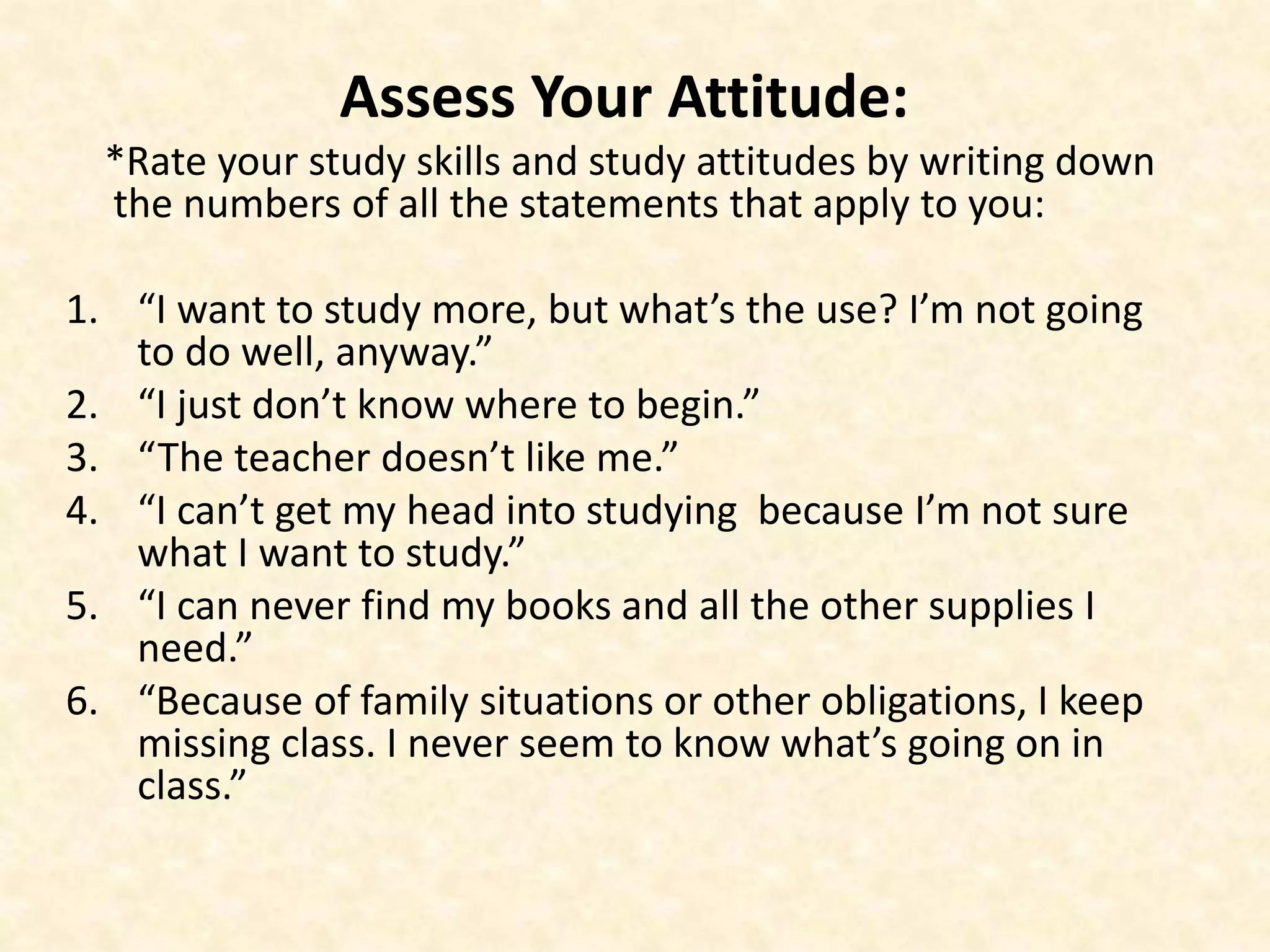 Assess Your Attitude:
*Rate your study skills and study attitudes by writing down
the numbers of all the statements that apply to you:
1. “I want to study more, but what’s the use? I’m not going
to do well, anyway.”
2. “I just don’t know where to begin.”
3. “The teacher doesn’t like me.”
4. “I can’t get my head into studying because I’m not sure
what I want to study.”
5. “I can never find my books and all the other supplies I
need.”
6. “Because of family situations or other obligations, I keep
missing class. I never seem to know what’s going on in
class.”
 