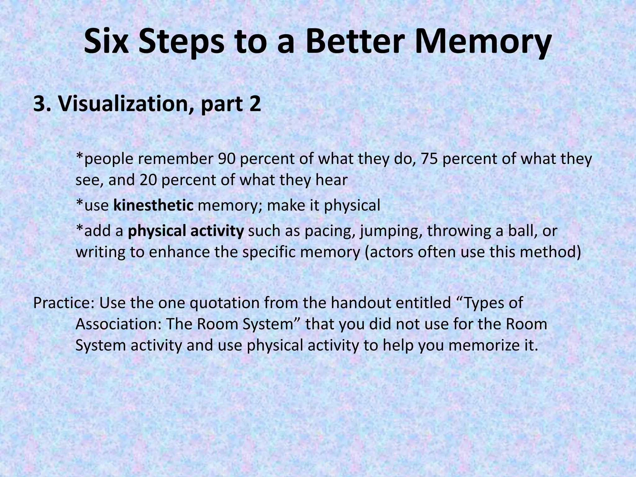 Six Steps to a Better Memory
3. Visualization, part 2
*people remember 90 percent of what they do, 75 percent of what they
see, and 20 percent of what they hear
*use kinesthetic memory; make it physical
*add a physical activity such as pacing, jumping, throwing a ball, or
writing to enhance the specific memory (actors often use this method)
Practice: Use the one quotation from the handout entitled “Types of
Association: The Room System” that you did not use for the Room
System activity and use physical activity to help you memorize it.
 