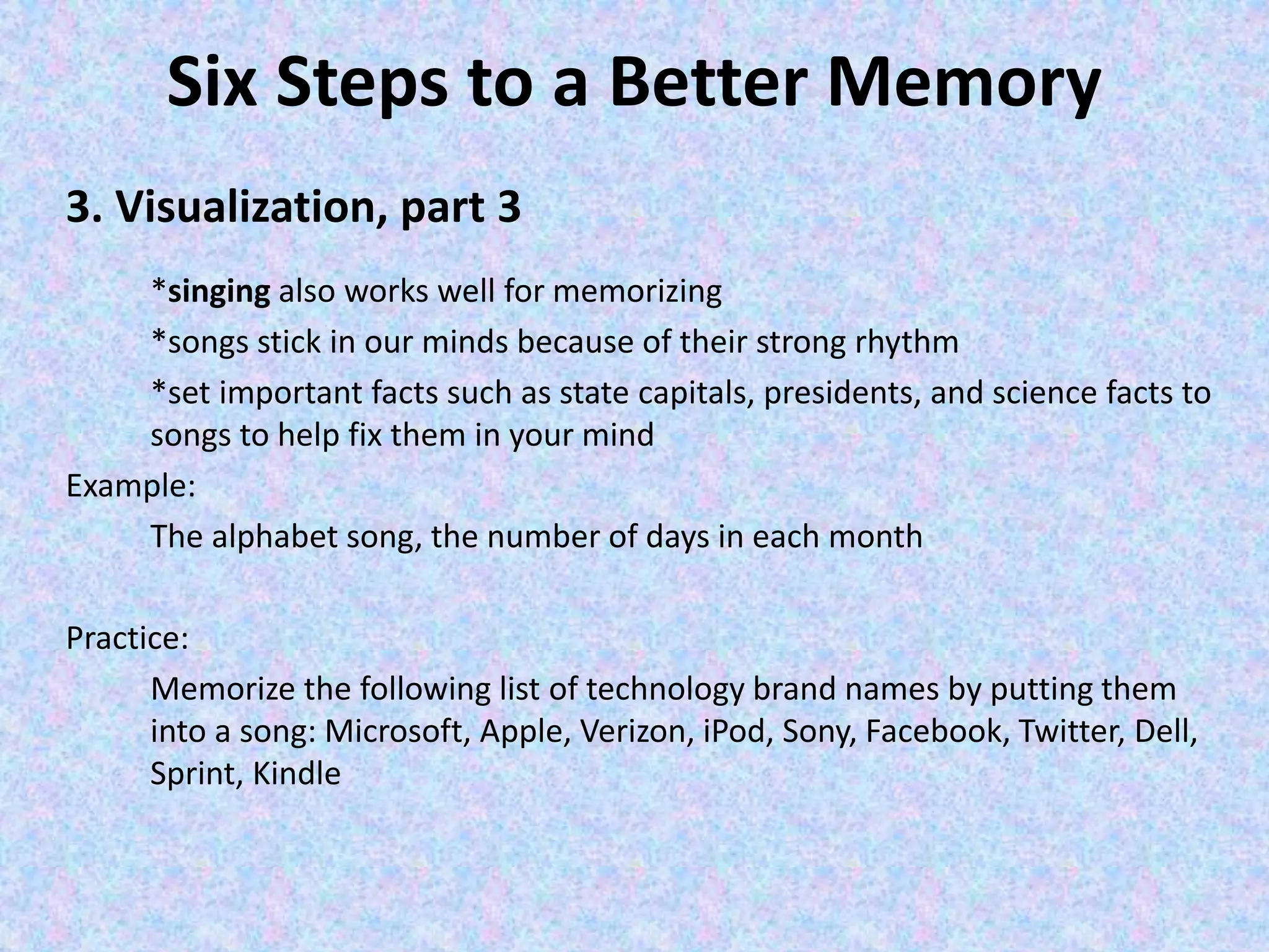 Six Steps to a Better Memory
3. Visualization, part 3
*singing also works well for memorizing
*songs stick in our minds because of their strong rhythm
*set important facts such as state capitals, presidents, and science facts to
songs to help fix them in your mind
Example:
The alphabet song, the number of days in each month
Practice:
Memorize the following list of technology brand names by putting them
into a song: Microsoft, Apple, Verizon, iPod, Sony, Facebook, Twitter, Dell,
Sprint, Kindle
 
