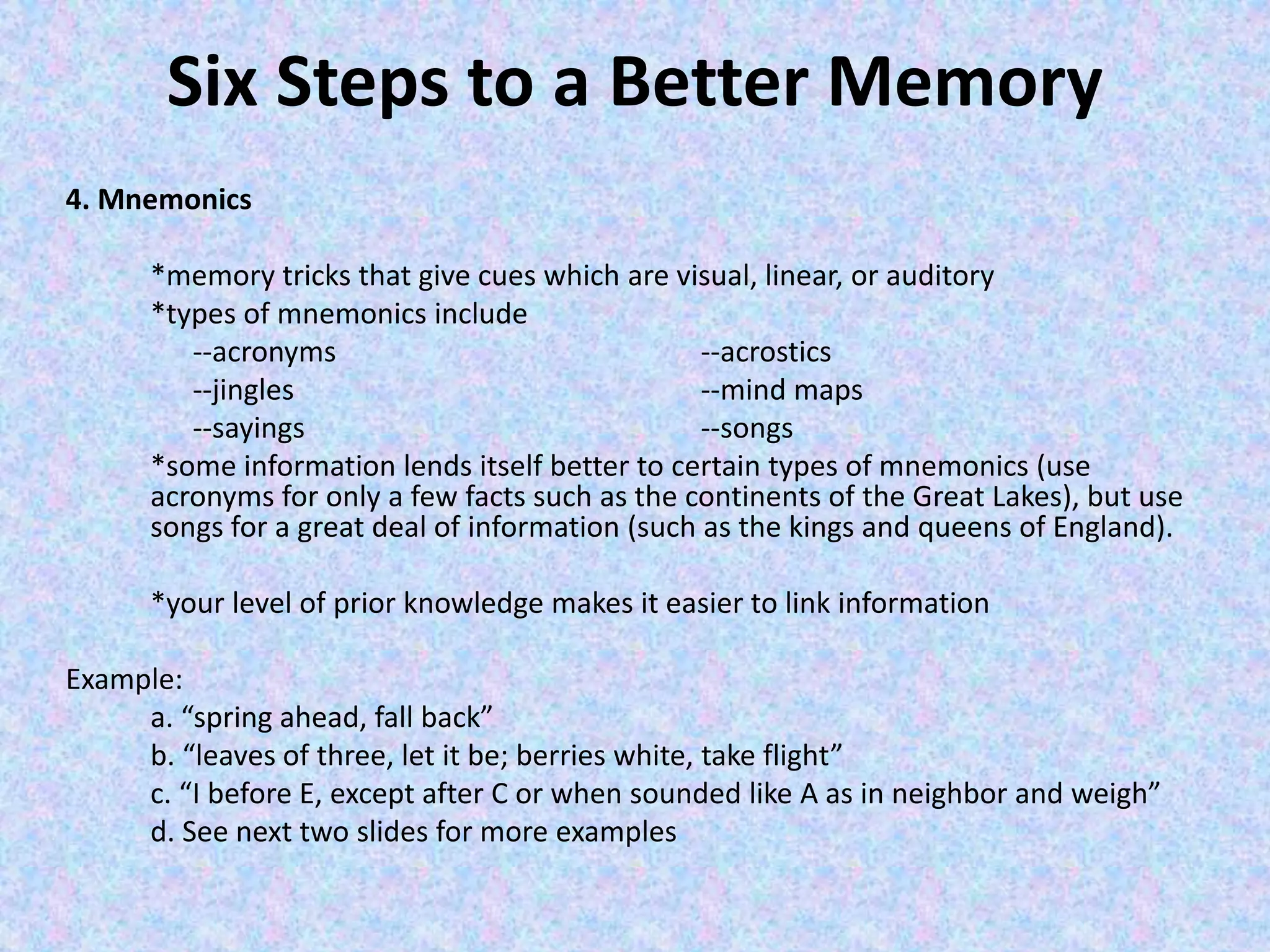 Six Steps to a Better Memory
4. Mnemonics
*memory tricks that give cues which are visual, linear, or auditory
*types of mnemonics include
--acronyms --acrostics
--jingles --mind maps
--sayings --songs
*some information lends itself better to certain types of mnemonics (use
acronyms for only a few facts such as the continents of the Great Lakes), but use
songs for a great deal of information (such as the kings and queens of England).
*your level of prior knowledge makes it easier to link information
Example:
a. “spring ahead, fall back”
b. “leaves of three, let it be; berries white, take flight”
c. “I before E, except after C or when sounded like A as in neighbor and weigh”
d. See next two slides for more examples
 