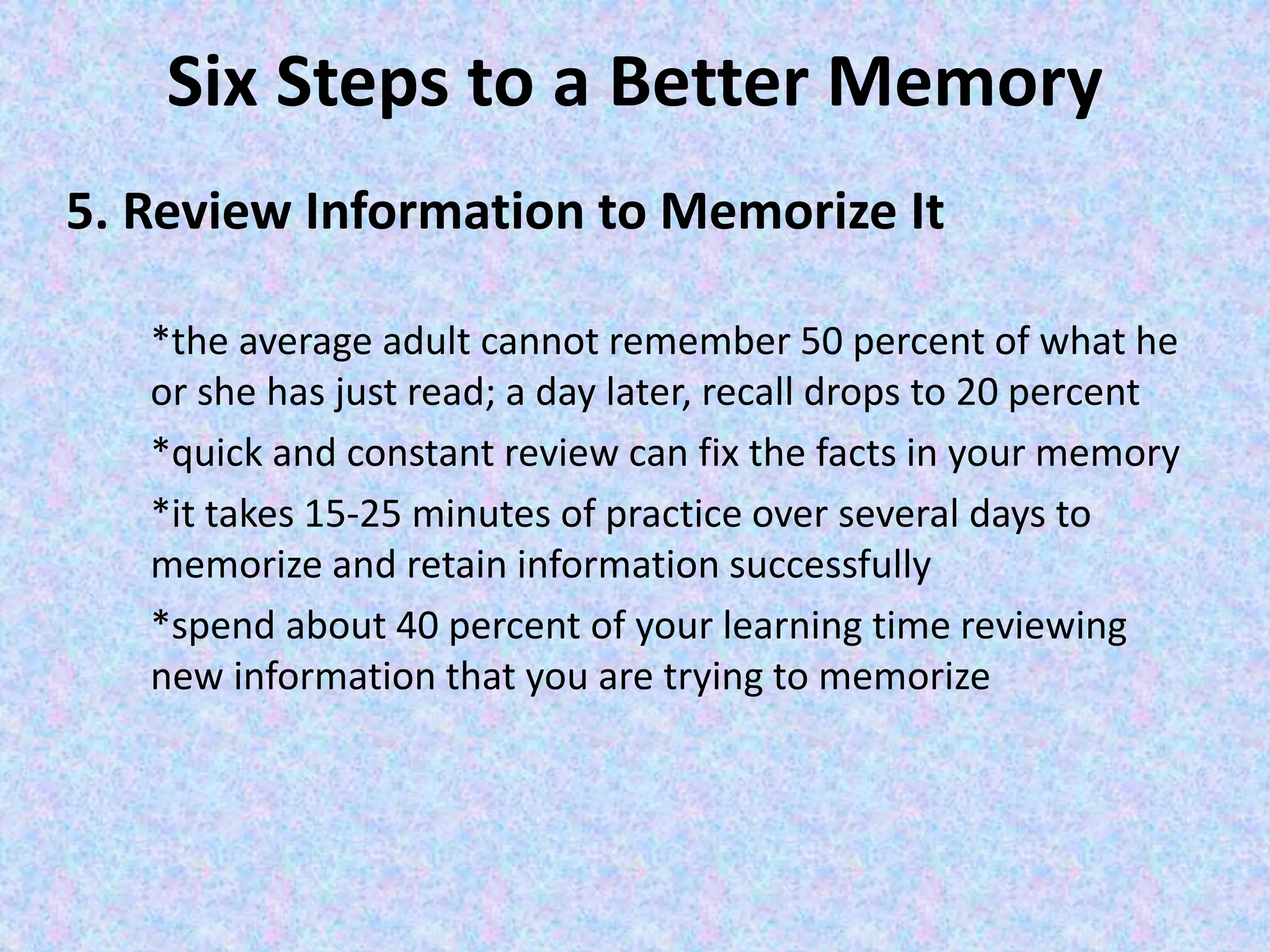 Six Steps to a Better Memory
5. Review Information to Memorize It
*the average adult cannot remember 50 percent of what he
or she has just read; a day later, recall drops to 20 percent
*quick and constant review can fix the facts in your memory
*it takes 15-25 minutes of practice over several days to
memorize and retain information successfully
*spend about 40 percent of your learning time reviewing
new information that you are trying to memorize
 