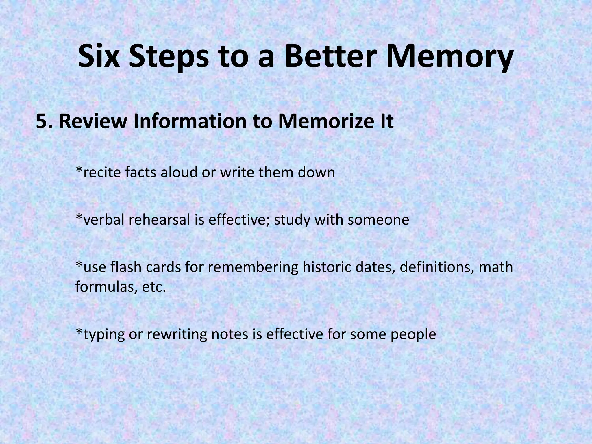 Six Steps to a Better Memory
5. Review Information to Memorize It
*recite facts aloud or write them down
*verbal rehearsal is effective; study with someone
*use flash cards for remembering historic dates, definitions, math
formulas, etc.
*typing or rewriting notes is effective for some people
 