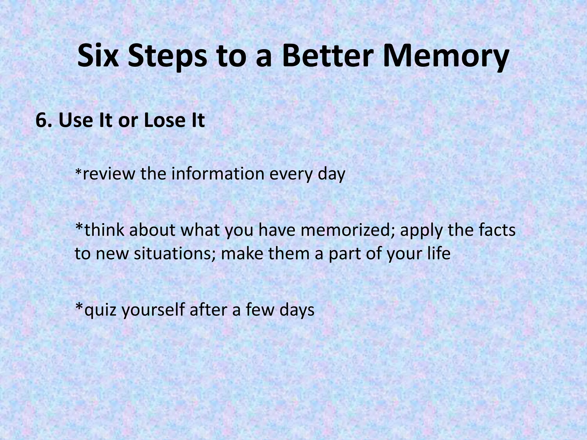 Six Steps to a Better Memory
6. Use It or Lose It
*review the information every day
*think about what you have memorized; apply the facts
to new situations; make them a part of your life
*quiz yourself after a few days
 