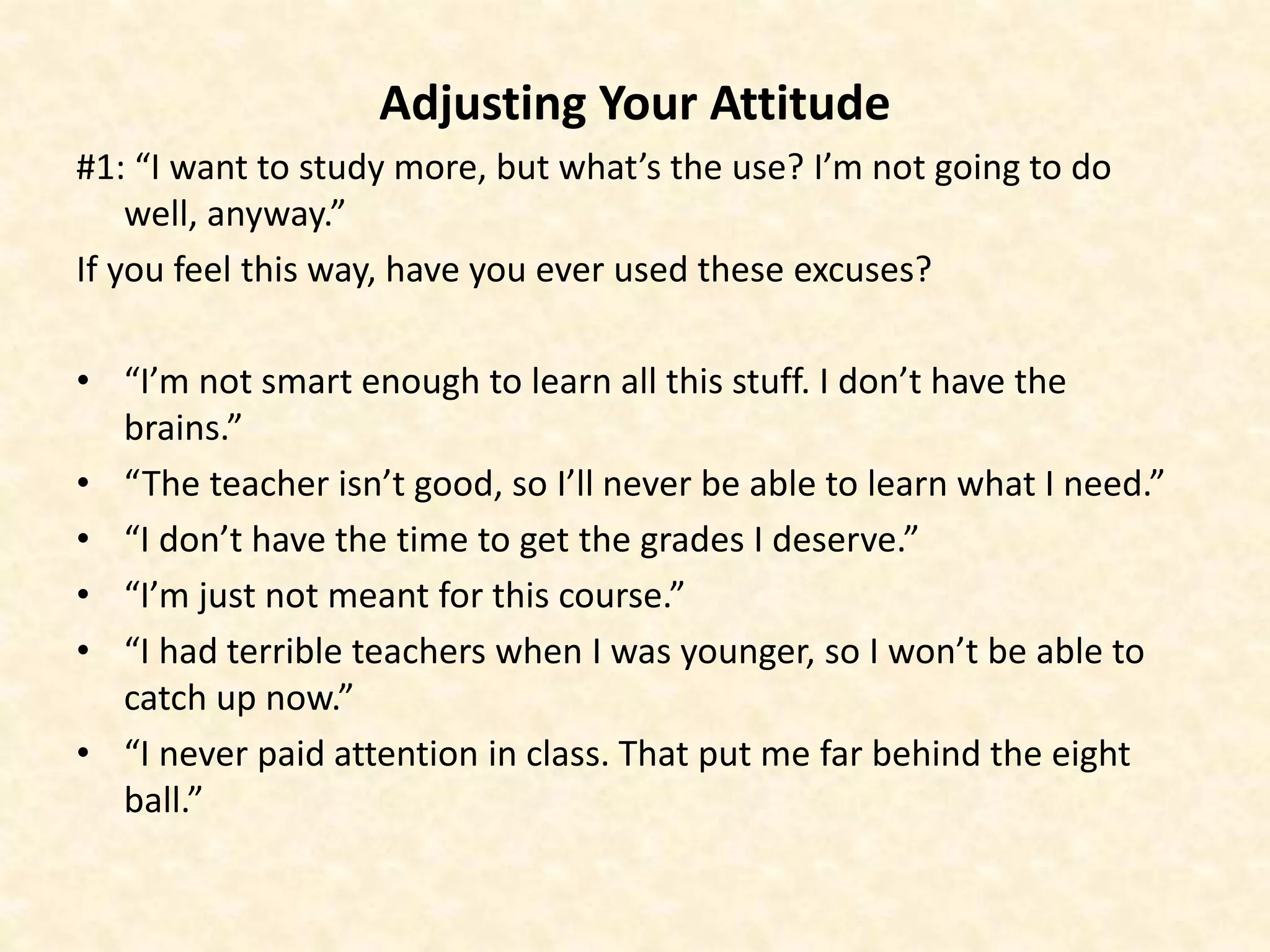 Adjusting Your Attitude
#1: “I want to study more, but what’s the use? I’m not going to do
well, anyway.”
If you feel this way, have you ever used these excuses?
• “I’m not smart enough to learn all this stuff. I don’t have the
brains.”
• “The teacher isn’t good, so I’ll never be able to learn what I need.”
• “I don’t have the time to get the grades I deserve.”
• “I’m just not meant for this course.”
• “I had terrible teachers when I was younger, so I won’t be able to
catch up now.”
• “I never paid attention in class. That put me far behind the eight
ball.”
 
