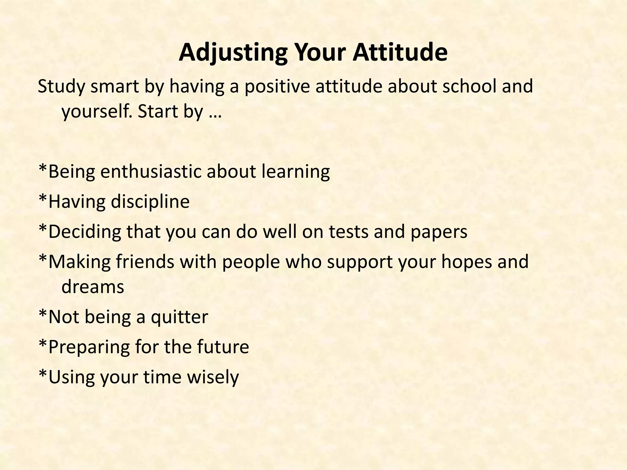 Adjusting Your Attitude
Study smart by having a positive attitude about school and
yourself. Start by …
*Being enthusiastic about learning
*Having discipline
*Deciding that you can do well on tests and papers
*Making friends with people who support your hopes and
dreams
*Not being a quitter
*Preparing for the future
*Using your time wisely
 