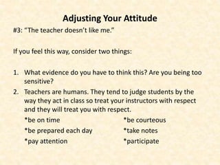 Adjusting Your Attitude
#3: “The teacher doesn’t like me.”
If you feel this way, consider two things:
1. What evidence do you have to think this? Are you being too
sensitive?
2. Teachers are humans. They tend to judge students by the
way they act in class so treat your instructors with respect
and they will treat you with respect.
*be on time *be courteous
*be prepared each day *take notes
*pay attention *participate
 
