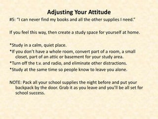 Adjusting Your Attitude
#5: “I can never find my books and all the other supplies I need.”
If you feel this way, then create a study space for yourself at home.
*Study in a calm, quiet place.
*If you don’t have a whole room, convert part of a room, a small
closet, part of an attic or basement for your study area.
*Turn off the t.v. and radio, and eliminate other distractions.
*Study at the same time so people know to leave you alone.
NOTE: Pack all your school supplies the night before and put your
backpack by the door. Grab it as you leave and you’ll be all set for
school success.
 