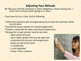 Adjusting Your Attitude
#6 “Because of family situations or other obligations, I keep missing class. I
never seem to know what’s going on in class.”
If you have to miss a class, do the following:
*Inform the instructor (pre-arranged absence) or email the instructor while
you are gone.
*Consult the course website for missed assignments.
*Contact a classmate for notes and missed assignments.
*Arrange for a study partner; look for one who
--takes school seriously
--earns higher grades than you do right now
--understand the lectures and assignments
--keeps up with all the work
--is trustworthy
--is well organized
--rarely, if ever, is absent
 