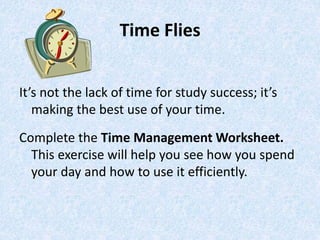 Time Flies
It’s not the lack of time for study success; it’s
making the best use of your time.
Complete the Time Management Worksheet.
This exercise will help you see how you spend
your day and how to use it efficiently.
 
