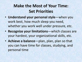 Make the Most of Your Time:
Set Priorities
• Understand your personal style—when you
work best, how much sleep you need,
whether you work well under pressure, etc.
• Recognize your limitations—which classes are
your hardest, your organizational skills, etc.
• Achieve a balance—plan, plan, plan so that
you can have time for classes, studying, and
personal time
 