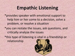 Empathic Listening
*provides speaker with emotional support to
help him or her come to a decision, solve a
problem, or resolve a situation
*you can restate the issues, ask questions, and
critically analyze the issues
*this type of listening is vital in a friendship or
relationship
 