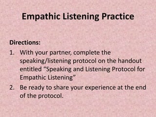 Empathic Listening Practice
Directions:
1. With your partner, complete the
speaking/listening protocol on the handout
entitled “Speaking and Listening Protocol for
Empathic Listening”
2. Be ready to share your experience at the end
of the protocol.
 