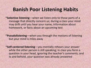 Banish Poor Listening Habits
*Selective listening—when we listen only to those parts of a
message that directly concern us; during a class your mind
may drift until you hear your name, information about
homework, or facts about an upcoming test
*Pseudolistening—when you through the motions of listening
but your mind is miles away
*Self-centered listening—you mentally rehears your answer
while the other person is still speaking; in class you form a
question in your head, ignoring the teacher’s comments, and
lo and behold, your question was already answered
 