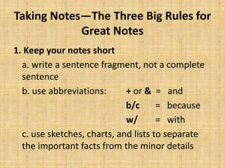 Taking Notes—The Three Big Rules for
Great Notes
1. Keep your notes short
a. write a sentence fragment, not a complete
sentence
b. use abbreviations: + or & = and
b/c = because
w/ = with
c. use sketches, charts, and lists to separate
the important facts from the minor details
 